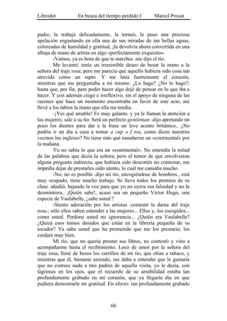 Librodot           En busca del tiempo perdido I         Marcel Proust


padre, la trabajó delicadamente, la torneó, le puso una preciosa
apelación engastando en ella una de sus miradas de tan bellas aguas,
coloreadas de humildad y gratitud, ¡la devolvía ahora convertida en una
alhaja de mano de artista en algo «perfectamente exquisito».
        -Vamos, ya es hora de que te marches .me dijo el tío.
        Me levanté; tenía un irresistible deseo de besar la mano a la
señora del traje rosa; pero me parecía que aquello hubiera sido cosa tan
atrevida como un rapto. Y me latía fuertemente el corazón,
mientras que me preguntaba a mí mismo: ¿Lo hago? ¿No lo hago?;
hasta que, por fin, para poder hacer algo dejé de pensar en lo que iba a
hacer. Y con ademán ciego e irreflexivo, sin el apoyo de ninguna de las
razones que hace un momento encontraba en favor de este acto, me
llevé a los labios la mano que ella me tendía.
        -¡Ves qué amable! Es muy galante, y ya le llaman la atención a
las mujeres; sale a su tío. Será un perfecto gentleman -dijo apretando un
poco los dientes para dar a la frase un leve acento británico.. ¿No
podría ir un día a casa a tomar a cup o f tea, como dicen nuestros
vecinos los ingleses? No tiene más qué mandarme un «continental» por
la mañana.
        Yo no sabía lo que era un «continental». No entendía la mitad
de las palabras que decía la señora; pero el temor de que envolvieran
alguna pregunta indirecta, que hubiera sido descortés no contestar, me
impedía dejar de prestarles oído atento, lo cual me cansaba mucho.
        -No, no es posible .dijo mi tío, encogiéndose de hombros., está
muy ocupado, tiene mucho trabajo. Se lleva todos los premios de su
clase .añadió, bajando la voz para que yo no oyera esa falsedad y no la
desmintiera.. ¡Quién sabe!, acaso sea un pequeño Víctor Hugo, una
especie de Vaulabelle, ¿sabe usted ?
        -Siento adoración por los artistas .contestó la dama del traje
rosa.; sólo ellos saben entender a las mujeres... Ellos y, los escogidos...
como usted. Perdone usted mi ignorancia... ¿Quién era Vaulabelle?
¿Quizá esos tomos dorados que están en la librería pequeña de su
tocador? Ya sabe usted que ha prometido que me los prestaría; los
cuidaré muy bien.
        Mi tío, que no quería prestar sus libros, no contestó y vino a
acompañarme hasta el recibimiento. Loco de amor por la señora del
traje rosa, llené de besos los carrillos de mi tío, que olían a tabaco, y
mientras que él, bastante azorado, me daba a entender que le gustaría
que no contase nada a mis padres de aquella visita, yo le decía, con
lágrimas en los ojos, que el recuerdo de su amabilidad estaba tan
profundamente grabado en mi corazón, que ya llegaría día en que
pudiera demostrarle mi gratitud. En efecto: tan profundamente grabado



                                    66
 
