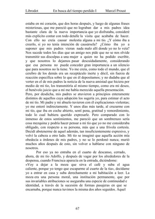 Librodot           En busca del tiempo perdido I        Marcel Proust


estaba en mi corazón, que dos horas después, y luego de algunas frases
misteriosas, que me pareció que no lograban dar a mis padres idea
bastante clara de la nueva importancia que yo disfrutaba, consideré
más explícito contar con todo detalle la visita que acababa de hacer.
Con ello no creía causar molestia alguna a mi tío. ¿Y cómo iba a
creerlo, si yo no tenía intención de causársela? ¿Cómo iba yo a
suponer que mis padres vieran nada malo allí donde yo no lo veía?
Nos sucede todos los días que un amigo nos pide que no se nos olvide
transmitir sus disculpas a una mujer a quien no ha podido escribir,
y que nosotros lo dejamos pasar descuidadamente, considerando
que esa persona no puede conceder gran importancia a un silencio
que para nosotros no la tiene. Yo me creía, como todo el mundo, que el
cerebro de los demás era un receptáculo inerte y dócil, sin fuerza de
reacción específica sobre lo que en él depositamos; y no dudaba que al
verter en el de mis padres la noticia de la nueva amistad que hiciera por
medio de mi tío, los transmitiría al mismo tiempo, como era mi deseo,
el benévolo juicio que a mí me había merecido aquella presentación.
Pero, por desdicha, mis padres se atuvieron a principios enteramente
distintos de aquellos cuya adopción los sugería yo, para estimar el acto
de mi tío. Mi padre y mi abuelo tuvieron con él explicaciones violentas;
yo me enteré indirectamente. Y unos días más tarde, al cruzarme con
mi tío, que iba en coche abierto, sentí pena, gratitud y remordimiento,
todo lo cual hubiera querido expresarle. Pero comparado con lo
inmenso de estos sentimientos, me pareció que un sombrerazo sería
cosa mezquina y podría hacer pensar a mi tío que yo no me consideraba
obligado, con respecto a su persona, más que a una frívola cortesía.
Decidí abstenerme de aquel ademán, tan insuficientemente expresivo, y
volví la cabeza a otro lado. Mi tío se imaginó que aquella acción mía
obedecía a órdenes de mis padres, y no se lo perdonó nunca; murió
muchos años después de esto, sin volver a hablarse con ninguno de
nosotros.
        Por eso ya no entraba en el cuarto de descanso, cerrado,
ahora, de mi tío Adolfo, y después de vagar por los alrededores de la
despensa, cuando Francisca aparecía en la entrada, diciéndome:
«Voy a dejar a la moza que sirva el café y suba el agua
caliente, porque yo tengo que escaparme al cuarto de la tía», decídame
yo a entrar en casa y suba derechamente a mi habitación a leer. La
moza era una persona moral, una institución permanente, que por
sus invariables atribuciones se aseguraba una especie de continuidad e
identidad, a través de la sucesión de formas pasajeras en que se
encarnaba, porque nunca tuvimos la misma dos años seguidos. Aquel




                                   67
 