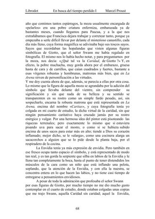 Librodot            En busca del tiempo perdido I         Marcel Proust


año que comimos tantos espárragos, la moza usualmente encargada de
«pelarlos» era una pobre criatura enfermiza, embarazada ya de
bastantes meses, cuando llegamos para Pascua, y a la que nos
extrañábamos que Francisca dejara trabajar y corretear tanto, porque ya
empezaba a serle difícil llevar por delante el misterioso canastillo, cada
día más lleno, cuya forma magnífica se adivinaba bajo sus toscos sayos.
Sayos que recordaban las hopalandas que visten algunas figuras
simbólicas de Giotto, que el señor Swann me había regalado en
fotografía. El mismo nos lo había hecho notar, y para preguntarnos por
la moza, nos decía: «¿Qué tal va la Caridad, de Giotto ?» Y, en
efecto, la pobre muchacha, muy gorda ahora por el embarazo, gruesa
hasta de cara y de carrillos, que caían cuadrados y fuertes, bastante a
esas vírgenes robustas y hombrunas, matronas más bien, que en La
Arena sirven de personificación a las virtudes.
Y me doy cuenta ahora de que, además, se parecía a ellas por otra cosa.
Lo mismo que la figura de aquella moza se agrandaba por la adición del
símbolo que llevaba delante del vientre, sin comprender                  su
significación y sin que nada de su belleza y su sentido se
transparenten en su rostro como un simple fardo pesado, así, sin
sospecharlo, encarna la robusta matrona que está representada en La
Arena, encima del nombre «Caritas», y cuya fotografía tenía yo
colgada en mi cuarto de estudio, la dicha virtud de la caridad, sin que
ningún pensamiento caritativo haya cruzado jamás por su rostro
enérgico y vulgar. Por una hermosa idea del pintor está pisoteando las
riquezas terrenales; pero exactamente lo mismo que si estuviera
pisando uva para sacar el mosto, o como si se hubiera subido
encima de unos sacos para estar más en alto; tiende a Dios su corazón
inflamado; mejor dicho, se le «alarga», como una cocinera alarga un
sacacorchos a alguien que se lo pide desde la planta baja, por el
respiradero de la cocina.
        La Envidia tenía ya más expresión de envidia. Pero también en
ese fresco ocupa tanto espacio el símbolo, y está representado de modo
tan real, y es tan gorda la serpiente que silba en labios de la Envidia y le
llena tan completamente la boca, hasta el punto de tener distendidos los
músculos de la cara como un niño que está inflando una pelota,
soplando, que la atención de la Envidia, y con ella la nuestra, se
concentra entera en lo que hacen las labios, y no tiene casi tiempo de
entregarse a pensamientos envidiosos.
        A pesar de toda la admiración que profesaba el señor Swann
por esas figuras de Giotto, por mucho tiempo no me dio mucho gusto
contemplar en el cuarto de estudio, donde estaban colgadas unas copias
que me trajo Swann, aquella Caridad sin caridad; aquel la Envidia,



                                    68
 