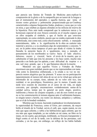 Librodot           En busca del tiempo perdido I        Marcel Proust


que parecía una lámina de Tratado de Medicina para explicar la
comprensión de la glotis o de la campanilla por un tumor de la lengua o
por el instrumento del operador, y aquella Justicia, que tenía el
mismo rostro grisáceo y pobremente proporcionado que en Combray
caracterizaba a algunas burguesitas lindas, piadosas y secas que yo veía
en misa, y que estaban ya algunas alistadas en las milicias de reserva de
la Injusticia. Pero más tarde comprendí que la seductora rareza y la
hermosura especial de esos frescos consistía en el mucho espacio que
en ellos ocupaba el símbolo, y que el hecho de que estuviera
representado, no como símbolo, puesto que no estaba expresada la idea
simbolizada, sino como real, como efectivamente sufrido, o manejado
materialmente, daba a la significación de la obra un carácter más
material y preciso, y a su enseñanza algo de sorprendente y concreto. Y
así, en la pobre moza tampoco el peso que desde el vientre la tiraba
llamaba la atención hacia él; e igualmente, muy a menudo, el
pensamiento de los moribundos se vuelve hacia el lado efectivo,
doloroso, oscuro y visceral, hacia el revés de la muerte, que es
cabalmente el lado que ésta les presenta y los hace sentir, mucho más
parecido a un fardo que los aplasta, a una dificultad de respirar o a
una sed muy grande, que a le que llamamos idea de la muerte.
        Menester era que aquellos Vicios y Virtudes de Padua
encerrasen una gran realidad, puesto que se me representaban con tanta
vida como la doméstica embarazada, y la criada a su vez no me
parecía menos alegórica que las pinturas. Y acaso esa no participación
(aparentemente al menos) del alma de un ser en la virtud que actúa por
intermedio de su cuerpo, tiene, además de su valor esté tico, una
realidad, si no psicológica, fisonómica, por lo menos. Cuando más
tarde tuve ocasión de encontrar en el curso de mi vida, en algún
convento, por ejemplo, encarnaciones verdaderamente santas de la
caridad activa, tenían por lo general un porte alegre, positivo,
indiferente y brusco de cirujano ocupado, y uno de esos rostros en que
no se lee conmiseración ni ternura algunas ante el sufrimiento humano,
ni ningún temor a herirle, ese rostro sin dulzura, antipático y sublime,
que es el de la bondad verdadera.
        Mientras que la moza .haciendo resplandecer involuntariamente
la superioridad de Francisca, como el Error, por contraste, da mayor
brillo al triunfo de la Verdad. servía el café, que, según mamá, no era
más que agua caliente, y subía a las habitaciones agua caliente, que no
era más que agua templada, yo me echaba en mi cama, un libro en la
mano, en mi cuarto, que protegía, temblando, su frescura transparente y
frágil contra el sol de la tarde, con la defensa de las persianas, casi
cerradas, y en las que, sin embargo, un reflejo de luz había hallado



                                   69
 