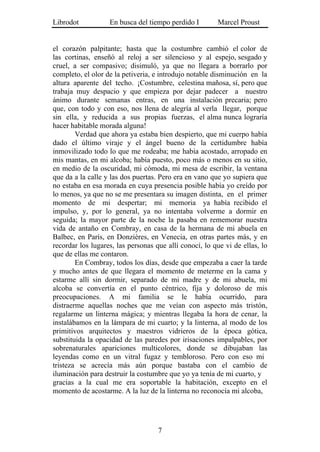 Librodot           En busca del tiempo perdido I        Marcel Proust


el corazón palpitante; hasta que la costumbre cambió el color de
las cortinas, enseñó al reloj a ser silencioso y al espejo, sesgado y
cruel, a ser compasivo; disimuló, ya que no llegara a borrarlo por
completo, el olor de la petiveria, e introdujo notable disminución en la
altura aparente del techo. ¡Costumbre, celestina mañosa, sí, pero que
trabaja muy despacio y que empieza por dejar padecer a nuestro
ánimo durante semanas entras, en una instalación precaria; pero
que, con todo y con eso, nos llena de alegría al verla llegar, porque
sin ella, y reducida a sus propias fuerzas, el alma nunca lograría
hacer habitable morada alguna!
        Verdad que ahora ya estaba bien despierto, que mi cuerpo había
dado el último viraje y el ángel bueno de la certidumbre había
inmovilizado todo lo que me rodeaba; me había acostado, arropado en
mis mantas, en mi alcoba; había puesto, poco más o menos en su sitio,
en medio de la oscuridad, mi cómoda, mi mesa de escribir, la ventana
que da a la calle y las dos puertas. Pero era en vano que yo supiera que
no estaba en esa morada en cuya presencia posible había yo creído por
lo menos, ya que no se me presentara su imagen distinta, en el primer
momento de mi despertar; mi memoria ya había recibido el
impulso, y, por lo general, ya no intentaba volverme a dormir en
seguida; la mayor parte de la noche la pasaba en rememorar nuestra
vida de antaño en Combray, en casa de la hermana de mi abuela en
Balbec, en París, en Donzières, en Venecia, en otras partes más, y en
recordar los lugares, las personas que allí conocí, lo que vi de ellas, lo
que de ellas me contaron.
        En Combray, todos los días, desde que empezaba a caer la tarde
y mucho antes de que llegara el momento de meterme en la cama y
estarme allí sin dormir, separado de mi madre y de mi abuela, mi
alcoba se convertía en el punto céntrico, fija y doloroso de mis
preocupaciones. A mi familia se le había ocurrido, para
distraerme aquellas noches que me veían con aspecto más tristón,
regalarme un linterna mágica; y mientras llegaba la hora de cenar, la
instalábamos en la lámpara de mi cuarto; y la linterna, al modo de los
primitivos arquitectos y maestros vidrieros de la época gótica,
substituida la opacidad de las paredes por irisaciones impalpables, por
sobrenaturales apariciones multicolores, donde se dibujaban las
leyendas como en un vitral fugaz y tembloroso. Pero con eso mi
tristeza se acrecía más aún porque bastaba con el cambio de
iluminación para destruir la costumbre que yo ya tenía de mi cuarto, y
gracias a la cual me era soportable la habitación, excepto en el
momento de acostarme. A la luz de la linterna no reconocía mi alcoba,




                                    7
 