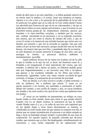 Librodot           En busca del tiempo perdido I        Marcel Proust


medio de abrir paso a sus alas amarillas, y se había quedado inmóvil en
un rincón entre la madera y el cristal, como una mariposa en reposo.
Apenas si se veía a leer, y la sensación de la esplendidez de la luz sólo
la sentía por los golpes que en la calle de la Cure estaba dando Camus
(ya advertido por Francisca de que mi tía no «descansaba» y de que se
podía hacer ruido) en unos cajones polvorientos, y que al resonar en esa
atmósfera sonora, propia de las temperaturas calurosas, parecía que
lanzaban a lo lejos estrellitas escarlata; y también por las moscas,
que estaban ejecutando en mi presencia, y en su reducido concierto,
una música, que era como la música de cámara del estío, y que no
evoca el verano a la manera de una melodía humana que oímos una vez
durante esa estación, y que nos la recuerda en seguida, sino que está
unida a él por un lazo más necesario: porque nacida del seno de los días
buenos, sin renacer más que con ellos, y guardando algo de su esencia,
no sólo despierta en nuestra memoria la imagen de esos días, sino que
atestigua su retorno, su presencia efectiva, ambiente e
inmediatamente accesible.
        Aquel umbroso frescor de mi cuarto era al pleno sol de la calle
lo que la sombra es al rayo de sol, es decir, tan luminosa como él, y
brindaba a mi imaginación el total espectáculo del verano, que mis
sentidos, si hubiera ido a darme un paseo, no hubieran podido gozar
más que fragmentariamente; y así convenía muy bien a mi reposo,
que .gracias a las aventuras relatadas en los libros que venían a
estremecerle. aguantaba; como una mano muerta en medio de agua
corriente, el choque y la animación de un torrente de actividad.
        Pero mi abuela, si el calor excesivo cesaba, si había tormenta o
sólo un chubasco, iba a pedirme que saliera. Y como yo no
quería renunciar a mi lectura, me marchaba a continuarla al jardín,
debajo del castaño, a una casilla de esparto y tela, en cuyas honduras
me sentaba y me creía oculto a los ojos de las visitas que pudieran tener
mis padres.
        ¿Y acaso no era también mi pensamiento un refugio en cuyo
hondo estaba yo bien metido, hasta para mirar lo que pasaba afuera?
Cuando veía yo un objeto externo, la conciencia de que lo estaba
viendo flotaba entre él y yo, y lo ceñía de una leve orla espiritual que
no me dejaba llegar a tocar nunca directamente su materia; se
volatilizaba en cierto modo antes de que entrara en contacto con ella, lo
mismo que un cuerpo incandescente al acercarse a un objeto mojado no
llega a tocar su humedad, porque siempre va precedido de una zona de
evaporación. En aquella especie de pantalla colorada por diversos
estados, que mientras que yo leía, iba desplegando, simultáneamente mi
conciencia, y cuya escala empezaba en las aspiraciones más



                                   70
 