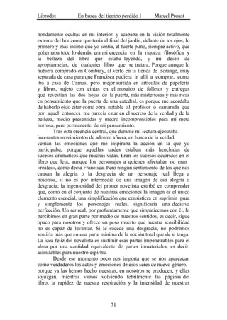 Librodot            En busca del tiempo perdido I         Marcel Proust


hondamente ocultas en mi interior, y acababa en la visión totalmente
externa del horizonte que tenía al final del jardín, delante de los ojos, lo
primero y más íntimo que yo sentía, el fuerte puño, siempre activo, que
gobernaba todo lo demás, era mi creencia en la riqueza filosófica y
la belleza del libro que estaba leyendo, y mi deseo de
apropiármelas, de cualquier libro que se tratara. Porque aunque lo
hubiera comprado en Combray, al verlo en la tienda de Borange, muy
separada de casa para que Francisca pudiera ir allí a comprar, como
iba a casa de Camus, pero mejor surtida en artículos de papelería
y libros, sujeto con cintas en el mosaico de folletos y entregas
que revestían las dos hojas de la puerta, más misteriosas y más ricas
en pensamiento que la puerta de una catedral, es porque me acordaba
de haberlo oído citar como obra notable al profesor o camarada que
por aquel entonces me parecía estar en el secreto de la verdad y de la
belleza, medio presentidas y medro incomprensibles para mí meta
borrosa, pero permanente, de mi pensamiento.
        Tras esta creencia central, que durante mi lectura ejecutaba
incesantes movimientos de adentro afuera, en busca de la verdad,
venían las emociones que me inspiraba la acción en la que yo
participaba, porque aquellas tardes estaban más henchidas de
sucesos dramáticos que muchas vidas. Eran los sucesos ocurridos en el
libro que leía, aunque los personajes a quienes afectaban no eran
«reales», como decía Francisca. Pero ningún sentimiento de los que nos
causan la alegría o la desgracia de un personaje real llega a
nosotros, si no es por intermedio de una imagen de esa alegría o
desgracia; la ingeniosidad del primer novelista estribó en comprender
que, como en el conjunto de nuestras emociones la imagen es el único
elemento esencial, una simplificación que consistiera en suprimir pura
y simplemente los personajes reales, significaría una decisiva
perfección. Un ser real, por profundamente que simpaticemos con él, lo
percibimos en gran parte por medio de nuestros sentidos, es decir, sigue
opaco para nosotros y ofrece un peso muerto que nuestra sensibilidad
no es capaz de levantar. Si le sucede una desgracia, no podremos
sentirla más que en una parte mínima de la noción total que de sí tenga.
La idea feliz del novelista es sustituir esas partes impenetrables para el
alma por una cantidad equivalente de partes inmateriales, es decir,
asimilables para nuestro espíritu.
        Desde ese momento poco nos importa que se nos aparezcan
como verdaderos los actos y emociones de esos seres de nuevo género,
porque ya las hemos hecho nuestras, en nosotros se producen, y ellas
sojuzgan, mientras vamos volviendo febrilmente las páginas del
libro, la rapidez de nuestra respiración y la intensidad de nuestras



                                    71
 