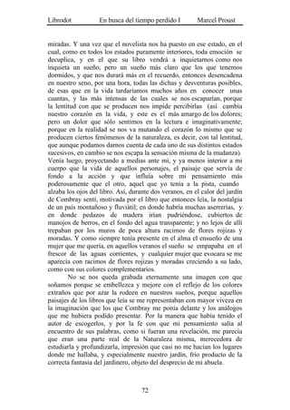 Librodot           En busca del tiempo perdido I         Marcel Proust


miradas. Y una vez que el novelista nos ha puesto en ese estado, en el
cual, como en todos los estados puramente interiores, toda emoción se
decuplica, y en el que su libro vendrá a inquietarnos como nos
inquieta un sueño, pero un sueño más claro que los que tenemos
dormidos, y que nos durará más en el recuerdo, entonces desencadena
en nuestro seno, por una hora, todas las dichas y desventuras posibles,
de esas que en la vida tardaríamos muchos años en conocer unas
cuantas, y las más intensas de las cuales se nos escaparían, porque
la lentitud con que se producen nos impide percibirlas (así cambia
nuestro corazón en la vida, y este es el más amargo de los dolores;
pero un dolor que sólo sentimos en la lectura e imaginativamente;
porque en la realidad se nos va mutando el corazón lo mismo que se
producen ciertos fenómenos de la naturaleza, es decir, con tal lentitud,
que aunque podamos darnos cuenta de cada uno de sus distintos estados
sucesivos, en cambio se nos escapa la sensación misma de la mudanza).
Venía luego, proyectando a medias ante mí, y ya menos interior a mi
cuerpo que la vida de aquellos personajes, el paisaje que servía de
fondo a la acción y que influía sobre mi pensamiento más
poderosamente que el otro, aquel que yo tenía a la pista, cuando
alzaba los ojos del libro. Así, durante dos veranos, en el calor del jardín
de Combray sentí, motivada por el libro que entonces leía, la nostalgia
de un país montañoso y fluviátil; en donde habría muchas aserrerías, y
en donde pedazos de madera irían pudriéndose, cubiertos de
manojos de berros, en el fondo del agua transparente; y no lejos de allí
trepaban por los muros de poca altura racimos de flores rojizas y
moradas. Y como siempre tenía presente en el alma el ensueño de una
mujer que me quería, en aquellos veranos el sueño se empapaba en el
frescor de las aguas corrientes, y cualquier mujer que evocara se me
aparecía con racimos de flores rojizas y moradas creciendo a su lado,
como con sus colores complementarios.
        No se nos queda grabada eternamente una imagen con que
soñamos porque se embellezca y mejore con el reflejo de los colores
extraños que por azar la rodeen en nuestros sueños, porque aquellos
paisajes de los libros que leía se me representaban con mayor viveza en
la imaginación que los que Combray me ponía delante y los análogos
que me hubiera podido presentar. Por la manera que había tenido el
autor de escogerlos, y por la fe con que mi pensamiento salía al
encuentro de sus palabras, como si fueran una revelación, me parecía
que eran una parte real de la Naturaleza misma, merecedora de
estudiarla y profundizarla, impresión que casi no me hacían los lugares
donde me hallaba, y especialmente nuestro jardín, frío producto de la
correcta fantasía del jardinero, objeto del desprecio de mi abuela.



                                    72
 