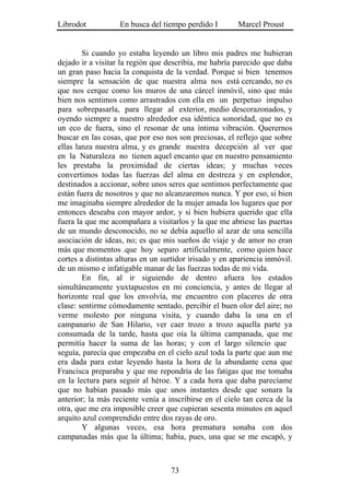Librodot           En busca del tiempo perdido I        Marcel Proust


        Si cuando yo estaba leyendo un libro mis padres me hubieran
dejado ir a visitar la región que describía, me habría parecido que daba
un gran paso hacia la conquista de la verdad. Porque si bien tenemos
siempre la sensación de que nuestra alma nos está cercando, no es
que nos cerque como los muros de una cárcel inmóvil, sino que más
bien nos sentimos como arrastrados con ella en un perpetuo impulso
para sobrepasarla, para llegar al exterior, medio descorazonados, y
oyendo siempre a nuestro alrededor esa idéntica sonoridad, que no es
un eco de fuera, sino el resonar de una íntima vibración. Querernos
buscar en las cosas, que por eso nos son preciosas, el reflejo que sobre
ellas lanza nuestra alma, y es grande nuestra decepción al ver que
en la Naturaleza no tienen aquel encanto que en nuestro pensamiento
les prestaba la proximidad de ciertas ideas; y muchas veces
convertimos todas las fuerzas del alma en destreza y en esplendor,
destinados a accionar, sobre unos seres que sentimos perfectamente que
están fuera de nosotros y que no alcanzaremos nunca. Y por eso, si bien
me imaginaba siempre alrededor de la mujer amada los lugares que por
entonces deseaba con mayor ardor, y si bien hubiera querido que ella
fuera la que me acompañara a visitarlos y la que me abriese las puertas
de un mundo desconocido, no se debía aquello al azar de una sencilla
asociación de ideas, no; es que mis sueños de viaje y de amor no eran
más que momentos .que hoy separo artificialmente, como quien hace
cortes a distintas alturas en un surtidor irisado y en apariencia inmóvil.
de un mismo e infatigable manar de las fuerzas todas de mi vida.
        En fin, al ir siguiendo de dentro afuera los estados
simultáneamente yuxtapuestos en mi conciencia, y antes de llegar al
horizonte real que los envolvía, me encuentro con placeres de otra
clase: sentirme cómodamente sentado, percibir el buen olor del aire; no
verme molesto por ninguna visita, y cuando daba la una en el
campanario de San Hilario, ver caer trozo a trozo aquella parte ya
consumada de la tarde, hasta que oía la última campanada, que me
permitía hacer la suma de las horas; y con el largo silencio que
seguía, parecía que empezaba en el cielo azul toda la parte que aun me
era dada para estar leyendo hasta la hora de la abundante cena que
Francisca preparaba y que me repondría de las fatigas que me tomaba
en la lectura para seguir al héroe. Y a cada hora que daba parecíame
que no habían pasado más que unos instantes desde que sonara la
anterior; la más reciente venía a inscribirse en el cielo tan cerca de la
otra, que me era imposible creer que cupieran sesenta minutos en aquel
arquito azul comprendido entre dos rayas de oro.
        Y algunas veces, esa hora prematura sonaba con dos
campanadas más que la última; había, pues, una que se me escapó, y



                                   73
 
