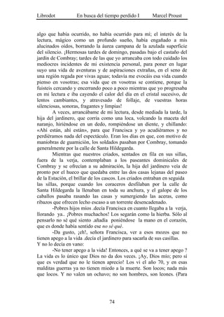 Librodot           En busca del tiempo perdido I        Marcel Proust


algo que había ocurrido, no había ocurrido para mí; el interés de la
lectura, mágico como un profundo sueño, había engañado a mis
alucinados oídos, borrando la áurea campana de la azulada superficie
del silencio. ¡Hermosas tardes de domingo, pasadas bajo el castaño del
jardín de Combray; tardes de las que yo arrancaba con todo cuidado los
mediocres incidentes de mi existencia personal, para poner en lugar
suyo una vida de aventuras y de aspiraciones extrañas, en el seno de
una región regada por vivas aguas; todavía me evocáis esa vida cuando
pienso en vosotras; esa vida que en vosotras se contiene, porque la
fuisteis cercando y encerrando poco a poco mientras que yo progresaba
en mi lectura e iba cayendo el calor del día en el cristal sucesivo, de
lentos cambiantes, y atravesado de follaje, de vuestras horas
silenciosas, sonoras, fragantes y limpias!
        A veces, arrancábame de mi lectura, desde mediada la tarde, la
hija del jardinero, que corría como una loca, volcando la maceta del
naranjo, hiriéndose en un dedo, rompiéndose un diente, y chillando:
«Ahí están, ahí están», para que Francisca y yo acudiéramos y no
perdiéramos nada del espectáculo. Eran los días en que, con motivo de
maniobras de guarnición, los soldados pasaban por Combray, tomando
generalmente por la calle de Santa Hildegarda.
        Mientras que nuestros criados, sentados en fila en sus sillas,
fuera de la verja, contemplaban a los paseantes dominicales de
Combray y se ofrecían a su admiración, la hija del jardinero veía de
pronto por el hueco que quedaba entre las dos casas lejanas del paseo
de la Estación, el brillar de los cascos. Los criados entraban en seguida
las sillas, porque cuando los coraceros desfilaban por la calle de
Santa Hildegarda la llenaban en toda su anchura, y el galope de los
caballos pasaba rasando las casas y sumergiendo las aceras, como
ribazos que ofrecen lecho escaso a un torrente desencadenado.
        -Pobres hijos míos .decía Francisca en cuanto llegaba a la verja,
llorando ya.. ¡Pobres muchachos! Los segarán como la hierba. Sólo al
pensarlo no sé qué siento .añadía poniéndose la mano en el corazón,
que es donde había sentido ese no sé qué.
        -Da gusto, ¡eh!, señora Francisca, ver a esos mozos que no
tienen apego a la vida .decía el jardinero para sacarla de sus casillas.
Y no lo decía en vano:
        -No tener apego a la vida! Entonces, a qué se va a tener apego ?
La vida es lo único que Dios no da dos veces. ¡Ay, Dios mío; pero sí
que es verdad que no le tienen aprecio! Los vi el año 70, y en esas
malditas guerras ya no tienen miedo a la muerte. Son locos; nada más
que locos. Y no valen un ochavo; no son hombres, son leones. (Para




                                   74
 