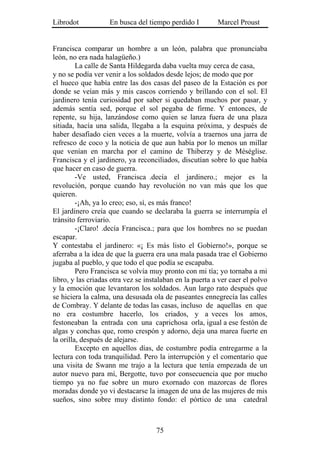 Librodot            En busca del tiempo perdido I         Marcel Proust


Francisca comparar un hombre a un león, palabra que pronunciaba
león, no era nada halagüeño.)
         La calle de Santa Hildegarda daba vuelta muy cerca de casa,
y no se podía ver venir a los soldados desde lejos; de modo que por
el hueco que había entre las dos casas del paseo de la Estación es por
donde se veían más y mis cascos corriendo y brillando con el sol. El
jardinero tenía curiosidad por saber si quedaban muchos por pasar, y
además sentía sed, porque el sol pegaba de firme. Y entonces, de
repente, su hija, lanzándose como quien se lanza fuera de una plaza
sitiada, hacía una salida, llegaba a la esquina próxima, y después de
haber desafiado cien veces a la muerte, volvía a traernos una jarra de
refresco de coco y la noticia de que aun había por lo menos un millar
que venían en marcha por el camino de Thiberzy y de Méséglise.
Francisca y el jardinero, ya reconciliados, discutían sobre lo que había
que hacer en caso de guerra.
         -Ve usted, Francisca .decía el jardinero.; mejor es la
revolución, porque cuando hay revolución no van más que los que
quieren.
         -¡Ah, ya lo creo; eso, sí, es más franco!
El jardinero creía que cuando se declaraba la guerra se interrumpía el
tránsito ferroviario.
         -¡Claro! .decía Francisca.; para que los hombres no se puedan
escapar.
Y contestaba el jardinero: «¡ Es más listo el Gobierno!», porque se
aferraba a la idea de que la guerra era una mala pasada trae el Gobierno
jugaba al pueblo, y que todo el que podía se escapaba.
         Pero Francisca se volvía muy pronto con mi tía; yo tornaba a mi
libro, y las criadas otra vez se instalaban en la puerta a ver caer el polvo
y la emoción que levantaron los soldados. Aun largo rato después que
se hiciera la calma, una desusada ola de paseantes ennegrecía las calles
de Combray. Y delante de todas las casas, incluso de aquellas en que
no era costumbre hacerlo, los criados, y a veces los amos,
festoneaban la entrada con una caprichosa orla, igual a ese festón de
algas y conchas que, romo crespón y adorno, deja una marea fuerte en
la orilla, después de alejarse.
         Excepto en aquellos días, de costumbre podía entregarme a la
lectura con toda tranquilidad. Pero la interrupción y el comentario que
una visita de Swann me trajo a la lectura que tenía empezada de un
autor nuevo para mí, Bergotte, tuvo por consecuencia que por mucho
tiempo ya no fue sobre un muro exornado con mazorcas de flores
moradas donde yo vi destacarse la imagen de una de las mujeres de mis
sueños, sino sobre muy distinto fondo: el pórtico de una catedral



                                    75
 
