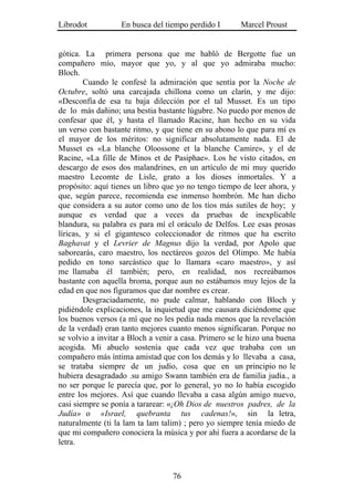 Librodot           En busca del tiempo perdido I       Marcel Proust


gótica. La primera persona que me habló de Bergotte fue un
compañero mío, mayor que yo, y al que yo admiraba mucho:
Bloch.
        Cuando le confesé la admiración que sentía por la Noche de
Octubre, soltó una carcajada chillona como un clarín, y me dijo:
«Desconfía de esa tu baja dilección por el tal Musset. Es un tipo
de lo más dañino; una bestia bastante lúgubre. No puedo por menos de
confesar que él, y hasta el llamado Racine, han hecho en su vida
un verso con bastante ritmo, y que tiene en su abono lo que para mí es
el mayor de los méritos: no significar absolutamente nada. El de
Musset es «La blanche Oloossone et la blanche Camire», y el de
Racine, «La fille de Minos et de Pasiphae». Los he visto citados, en
descargo de esos dos malandrines, en un artículo de mi muy querido
maestro Lecomte de Lisle, grato a los dioses inmortales. Y a
propósito: aquí tienes un libro que yo no tengo tiempo de leer ahora, y
que, según parece, recomienda ese inmenso hombrón. Me han dicho
que considera a su autor como uno de los tíos más sutiles de hoy; y
aunque es verdad que a veces da pruebas de inexplicable
blandura, su palabra es para mí el oráculo de Delfos. Lee esas prosas
líricas, y si el gigantesco coleccionador de ritmos que ha escrito
Baghavat y el Levrier de Magnus dijo la verdad, por Apolo que
saborearás, caro maestro, los nectáreos gozos del Olimpo. Me había
pedido en tono sarcástico que lo llamara «caro maestro», y así
me llamaba él también; pero, en realidad, nos recreábamos
bastante con aquella broma, porque aun no estábamos muy lejos de la
edad en que nos figuramos que dar nombre es crear.
        Desgraciadamente, no pude calmar, hablando con Bloch y
pidiéndole explicaciones, la inquietud que me causara diciéndome que
los buenos versos (a mí que no les pedía nada menos que la revelación
de la verdad) eran tanto mejores cuanto menos significaran. Porque no
se volvio a invitar a Bloch a venir a casa. Primero se le hizo una buena
acogida. Mi abuelo sostenía que cada vez que trababa con un
compañero más íntima amistad que con los demás y lo llevaba a casa,
se trataba siempre de un judío, cosa que en un principio no le
hubiera desagradado .su amigo Swann también era de familia judía., a
no ser porque le parecía que, por lo general, yo no lo había escogido
entre los mejores. Así que cuando llevaba a casa algún amigo nuevo,
casi siempre se ponía a tararear: «¡Oh Dios de nuestros padres, de la
Judía» o «Israel, quebranta tus cadenas!», sin la letra,
naturalmente (ti la lam ta lam talim) ; pero yo siempre tenía miedo de
que mi compañero conociera la música y por ahí fuera a acordarse de la
letra.



                                  76
 