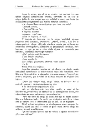 Librodot           En busca del tiempo perdido I       Marcel Proust


         Antes de verlos, sólo al oír su nombre, que muchas veces no
tenían ninguna característica israelita, adivinaba no ya sólo el
origen judío de mis amigos que en realidad lo eran, sino hasta los
antecedentes desagradables que pudiera haber en su familia.
         -¿Y cómo se llama ese amigo tuyo que viene esta tarde?
         -Dumont, abuelo.
         -¿Dumont? No me fío...
         Y se ponía a cantar:
         Arqueros, velad bien,
         velad, sin tregua y sin ruido.
         Y después de hacernos, con la mayor habilidad, algunas
preguntas más concretas, exclamaba: .¡Alerta, alerta!., o si era el
mismo paciente, el que, obligado, sin darse cuenta, por medio de un
disimulado interrogatorio, confesaba su procedencia, entonces, para
hacernos ver que ya no le cabía duda alguna, se contentaba con
mirarnos, tarareando imperceptiblemente:
         ¿Qué, qué me traéis hasta aquí
         a ese tímido israelita?,
         o bien aquello de
         ¡Oh campos paternales, Hebrón, valle suave!,
         o lo de
         Sí soy de la rasa elegida.
         Aquellas pequeñas manías de mi abuelo en ningún modo
implicaban sentimientos de malevolencia hacia mis camaradas. Pero
Bloch se hizo antipático a mis padres por otras razones. Comenzó por
irritar a mi padre, que al verlo un día todo mojado, le preguntó con
interés:
         -¿Pero qué tiempo hace, amigo Bloch; ha llovido? No lo
entiendo, porque el barómetro estaba muy bien.
         Y no obtuvo más respuesta que ésta:
         -Me es absolutamente imposible decirle a usted si ha
llovido o no, porque vivo tan apartado de las contingencias físicas, que
mis sentidos ya no se molestan en comunicármelas.
         -Pero, hijo mío, tu amigo es idiota .me dijo mi padre, cuando
Bloch se hubo marchado.. De modo que ni siquiera sabe decir cómo
está el tiempo, con lo interesante que es eso. Es un majadero.
         Bloch se hizo antipático a mi abuela porque como, después de,
almorzar, dijera que ella se sentía un poco mala, Bloch ahogó un
sollozo y se secó unas lágrimas.
         -.¿Cómo quieres que eso sea de verdad, si apenas me conoce?
¿O es que está loco?




                                  77
 