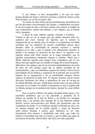 Librodot           En busca del tiempo perdido I        Marcel Proust


         Y, por último, se hizo desagradable a los ojos de todos
porque después de llegar a almorzar con hora y media de retraso y todo
lleno de barro, en vez de excusarse, dijo:
         -Yo nunca me dejo influir por las perturbaciones atmosféricas ni
por las divisiones convencionales del tiempo, y rehabilitaría con gusto
el uso de la pipa de opio y del kriss malayo; pero ignoro el empleo de
esos instrumentos, mucho más dañinos, y tan vulgares, que se llaman
reloj y paraguas.
         A pesar de todo, hubiera seguido viniendo a Combray.
Verdad es que no era el amigo que mis padres desearan para mí,
acabaron por creer sinceras las lágrimas que le arrancó la
indisposición de mi abuela; pero el instinto o la experiencia les había
enseñado que los impulsos de nuestra sensibilidad ejercen poco
dominio sobre la continuidad de nuestras acciones y nuestra
conducta en la vida, y que el respeto a las obligaciones morales, la
lealtad a los amigos, la ejecución de una obra y la sujeción a un
régimen tienen más firme asiento en la ciega costumbre, que en
aquellos momentáneos transportes fogosos y estériles. Mejor que a
Bloch, hubieran querido para amigos míos compañeros que no me
dieran más que aquello que con arreglo al código de la moral burguesa
debe darse a los amigos; que no me enviaran inopinadamente una cesta
de fruta tan sólo porque aquel día se habían acordado de mí
cariñosamente, y que, no sintiéndose capaces de inclinar a favor mío la
justa balanza de los deberes y exigencias de la amistad, por un sencillo
impulso de su imaginación o de su sensibilidad, tampoco fueran
capaces de falsearla en daño mío. Ni siquiera nuestros errores hacen
desviarse fácilmente del deber a naturalezas de esas de las que era
mi abuela dechado, ella que, reñida hacía muchos años con una sobrina
con quien no se trataba, no cambió el testamento en que le legaba toda
su fortuna, porque era su parienta más lejana y porque las cosas debían
ser así.
         Pero yo quería a Bloch, mis padres deseaban darme gusto, y los
insolubles problemas que yo me planteaba a propósito de la
belleza sin sentido de la hija de Minos y de Pasifae me cansaban
mucho más y me ponían más mareado de lo que hubieran podido
hacerlo nuevas conversaciones con Bloch, por perniciosas que las
considerara mi madre. Y se lo hubiera seguido recibiendo en casa, a no
ser porque después de la comida aquella y luego de hacerme
saber .noticia llamada a ejercer gran influencia en mi vida,
haciéndome feliz primero y desdichado más tarde. que todas las
mujeres no pensaban más que en el amor, y que no había una capaz de
resistencia invencible, afirmó haber oído decir con toda seguridad



                                   78
 