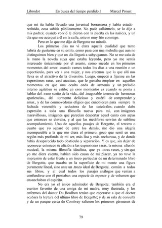 Librodot           En busca del tiempo perdido I        Marcel Proust


que mi tía había llevado una juventud borrascosa y había estado
recluida, cosa sabida públicamente. No pude callármelo, se lo dije a
mis padres; cuando volvió le dieron con la puerta en las narices, y un
día que me acerqué a él en la calle, estuvo muy frío conmigo.
        Pero en lo que me dijo de Bergotte no mintió.
        Los primeros días no vi clara aquella cualidad que tanto
habría de gustarme en su estilo, como pasa con una melodía que aun no
distinguimos bien y que un día llegará a subyugarnos. No se me caía de
la mano la novela suya que estaba leyendo, pero yo me sentía
interesado únicamente por el asunto, como sucede en los primeros
momentos del amor, cuando vamos todos los días a una reunión o un
espectáculo, para ver a una mujer, y nos creemos que lo que allí nos
lleva es el atractivo de la diversión. Luego, empecé a fijarme en las
expresiones raras, casi arcaicas, que le gustaba emplear en aquellos
momentos en que una oculta onda de armonía y un preludio
interno agitaban su estilo; en esos momentos es cuando se ponía a
hablar del .vano sueño de la vida., del .inagotable torrente de hermosas
apariencias., del .tormento delicioso y estéril de comprender y
amar., y de las conmovedoras efigies que ennoblecen para siempre la
fachada venerable y seductora de las catedrales; cuando daba
expresión a toda una filosofía nueva para mí, con imágenes
maravillosas, imágenes que parecían despertar aquel canto con arpas
que entonces se elevaba, y al que las metáforas servían de sublime
acompañamiento. Uno de aquellos pasajes de Bergotte, el tercero o
cuarto que yo separé de entre los demás, me dio una alegría
incomparable a la que me diera el primero, gozo que sentí en una
región más profunda de mi ser, más lisa y más anchurosa, y de donde
había desaparecido todo obstáculo y separación. Y es que, sin dejar de
reconocer entonces su afición a las expresiones raras, la misma efusión
musical, la misma filosofía idealista, que ya otras veces, y sin que
yo me diera cuenta, habían sido causa de mi placer, ya no tuve la
impresión de estar frente a un trozo particular de un determinado libro
de Bergotte, que trazaba en la superficie de mi mente una figura
puramente lineal, sino ante un .trozo ideal de Bergotte, común a todos
sus libros, y al cual todos los pasajes análogos que venían a
confundirse con él prestaban una especie de espesor y de volumen que
ensanchaban el espíritu.
        No era yo el único admirador de Bergotte; también era el
escritor favorito de una amiga de mi madre, muy ilustrada, y los
enfermos del doctor Du Boulbon tenían que esperarse a que el doctor
acabara la lectura del último libro de Bergotte; y de su sala de consulta
y de un parque cerca de Combray salieron los primeros gérmenes de



                                   79
 