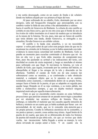 Librodot           En busca del tiempo perdido I        Marcel Proust


y me sentía desosegado, como en un cuarto de fonda o de «chalet»
donde me hubiera alojado por vez primera al bajar del tren.
        Al paso sofrenado de su caballo, Golo, dominado por un atroz
designio, salía del bosquecillo triangular que aterciopelaba con su
sombrío verdor la falda de una colina e iba adelantándose a saltitos
hacia el castillo de Genoveva de Brabante. La silueta de este castillo se
cortaba en una línea curva, que no era otra cosa que el borde de uno de
los óvalos de vidrio insertados en el marcó de madera que se introducía
en la ranura de la linterna. No era, pues, más que un lienzo de castillo
que tenía delante una landa, donde Genoveva, se entregaba a sus
ensueños; llevaba Genoveva un ceñidor celeste.
        El castillo y la landa eran amarillos, y yo no necesitaba
esperar a verlos para saber de qué color eran porque antes de que me lo
mostraran los cristales de la linterna ya me lo había anunciado con toda
evidencia la áureo-rojiza sonoridad del nombre de Brabante. Golo se
paraba un momento para escuchar contristado el discurso que mi tía
leía en alta voz y que Golo daba muestras de comprender muy
bien, pues iba ajustando su actitud a las indicaciones del texto, con
docilidad no exenta de cierta majestad; y luego se marchaba al mismo
paso sofrenado con que llegó. Si movíamos la linterna, yo veía al
caballo de Golo, que seguía, avanzando por las cortinas del balcón, se
abarquillaba al llegar a las arrugas de la tela y descendía en las
aberturas. También el cuerpo de Golo era de una esencia tan
sobrenatural como su montura, y se conformaba a todo obstáculo
material, a cualquier objeto que se le opusiera en su camino,
tomándola como osamenta, e internándola dentro de su propia forma,
aunque fuera el botón de la puerta, al que se adaptaba en seguida para
quedar luego flotando en él su roja vestidura, o su rostro pálido, tan
noble y melancólico siempre, y que no dejaba traslucir ninguna
inquietud motivada por aquella transverberación.
        Claro es que yo encontraba cierto encanto en estas brillantes
proyecciones que parecían emanar de un pasado merovingio y paseaban
por mi alrededor tan arcaicos reflejos de historia. Pero, sin
embargo, es indecible el malestar que me causaba aquella intrusión de
belleza y misterio en un cuarto que yo había acabado por llenar con mi
personalidad, de tal modo, que no le concedía más atención que a
mi propia persona. Cesaba la influencia anestésica de la costumbre, y
me ponía a pensar y asentir, cosas ambas muy tristes. Aquel botón de la
puerta de mi cuarto, que para mí se diferenciaba de todos los botones
de puertas del mundo en que abría solo, sin que yo tuviese que darle
vuelta, tan inconsciente había llegado a serme su manejo, le veía
ahora sirviendo de cuerpo astral a Golo. Y en cuanto oía la



                                   8
 