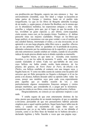 Librodot           En busca del tiempo perdido I        Marcel Proust


esa predilección por Bergotte, especie tan rara entonces y hoy tan
universalmente extendida, cuya flor ideal y vulgar se encuentra en
todas partes de Europa y América, hasta en el pueblo más
insignificante. Lo que en los libros de Bergotte admiraba la amiga
de mi madre, y, según parece, el doctor Du Boulbon, era lo mismo que
yo: la abundancia melódica, las expresiones antiguas y otras más
sencillas y vulgares, pero que, por el lugar en que las sacaba a la
luz, revelaban un gusto especial, y, por último, cierta sequedad,
cierto acento, ronco casi, en los pasajes tristes. También a él debían
parecerle éstas sus mejores cualidades. Porque en los libros que
luego publicó, al encontrarse con una gran verdad, o con el nombre de
una catedral famosa, interrumpía el relato, y en una invocación, en un
apóstrofe o en una larga plegaria, daba libre curso a aquellos efluvios
que en sus primeras obras se quedaban en lo profundo de su prosa,
delatados solamente por las ondulaciones de la superficie, y quizá eran
aún más armoniosos cuando estaban así velados, cuando no era posible
indicar de modo preciso dónde nacía ni dónde expiraba su murmullo.
        Aquellos trozos, en que tanto se recreaba, eran nuestros
favoritos, y yo me los sabía de memoria. Y sentía una decepción
cuando reanudaba el relato. Cada vez que hablaba de una cosa
cuya belleza me había estado oculta hasta entonces, de los
pinares, del granizo, de Notre Dame de Paris, de Athalie; o de
Phèdre, esa belleza estallaba al contacto con una imagen suya, y
llegaba hasta mí. Y como me daba cuenta de cuántas eran las partes del
universo que mi flebe percepción no llegaría a distinguir si él no las
ponía a mi alcance, hubiera deseado saber su opinión sobre todas las
cosas, poseer una metáfora suya para cada cosa, especialmente
para aquellas que yo tendría ocasión de ver, y más
particularmente algunos monumentos franceses antiguos y ciertos
paisajes marítimos, que consideraba él, a juzgar por la insistencia
con que los citaba en sus libros, como ricos en significación y belleza.
        Desgraciadamente, no conocía yo sus opiniones respecto a casi
nada.
        Y estaba seguro de que eran enteramente distintas de las
mías, puesto que procedían de un mundo incógnito, al que yo aspiraba
a elevarme; persuadido de que mis pensamientos habrían parecido
simpleza pura a aquel espíritu perfecto, llegué hasta hacer tabla rasa de
todos, y cuando me encontraba en algún libro suyo un
pensamiento que ya se me había ocurrido a mí, se me dilataba el
corazón, como si un Dios lleno de bondad me lo hubiera devuelto y
declarado legítimo y bello. Sucedía a veces que una página suya




                                   80
 