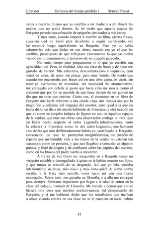Librodot           En busca del tiempo perdido I        Marcel Proust


venía a decir lo mismo que yo escribía a mi madre y a mi abuela las
noches que no podía dormir, de tal modo que aquella página de
Bergotte parecía una colección de epígrafes destinados a mis cartas.
        Y más tarde, cuando empecé a escribir un libro, ciertas frases,
cuya cualidad no bastó para decidirme a seguir escribiendo, me
las encontré luego equivalentes en Bergotte. Pero yo no sabía
saborearlas más que leídas en sus obras; cuando era yo el que las
escribía, preocupado de que reflejasen exactamente lo que yo estaba
viendo en mi pensamiento, y temeroso de no .cogerlo parecido…
        No tenía tiempo para preguntarme si lo que yo escribía era
agradable o no. Pero, en realidad, sólo esa clase de frases y de ideas me
gustaba de verdad. Mis esfuerzos, descontentadizos e inquietos, eran
señal de amor, de amor sin placer, pero muy hondo. De modo que
cuando me encontraba con frases así en una obra ajena, es decir, sin
tener ya escrúpulos ni severidad, sin necesidad de atormentarme,
me entregaba con deleite al gusto que hacia ellas me movía, como el
cocinero que por fin se acuerda de que tiene tiempo de ser goloso un
día que no tuvo que cocinar. Cierta vez, al encontrar en un libro de
Bergotte una burla referente a una criada vieja, mis irónica aún por lo
magnífico y solemne del lenguaje del escritor, pero igual a la que yo
había dicho un día a mi abuela hablando de Francisca, y otra ocasión en
que vi como no juzgaba indigna de figurar en uno de aquellos espejos
de la verdad, que eran sus obras, una observación análoga a otra que
yo había hecho respecto al señor Legrandin (observaciones, tanto
la relativa a Francisca como la del señor Legrandin, que hubieran
sido de las que más deliberadamente habría yo sacrificado a Bergotte,
convencido de que le parecerían insignificantes), me pareció de
repente que mi humilde vida y los reinos de la verdad no estaban tan
separados como yo pensaba, y que aun llegaban a coincidir en algunos
puntos, y lloré de alegría y de confianza sobre las páginas del escritor,
como en los brazos del padre vuelto a encontrar.
        A través de sus libros me imaginaba yo a Bergotte como un
viejecito endeble y desengañado, á quien se le habían muerto sus hijos,
y que nunca se consoló de su desgracia. Así que yo leía, cantaba
interiormente su prosa, más dolce y más lento quizá de como estaba
escrita, y la frase más sencilla venía hacia mí con una tierna
entonación. Sobre todo, me gustaba su filosofía, y a ella me entregué
para siempre. Sentíame impaciente por llegar a la edad de entrar en la
clase del colegio, llamada de Filosofía. Me resistía a pensar que allí se
hiciera otra cosa que nutrirse exclusivamente del pensamiento de
Bergotte, y si me hubieran dicho que los metafísicos que me iban
a atraer cuando entrara en esa clase no se le parecían en nada, habría



                                   81
 