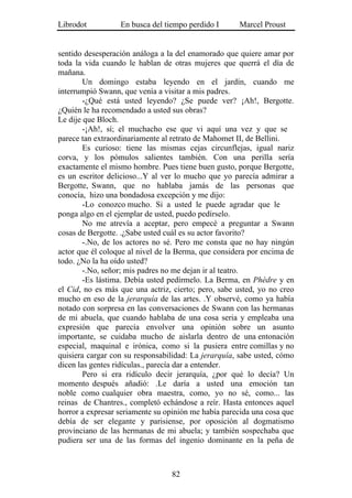Librodot          En busca del tiempo perdido I      Marcel Proust


sentido desesperación análoga a la del enamorado que quiere amar por
toda la vida cuando le hablan de otras mujeres que querrá el día de
mañana.
        Un domingo estaba leyendo en el jardín, cuando me
interrumpió Swann, que venía a visitar a mis padres.
        -¿Qué está usted leyendo? ¿Se puede ver? ¡Ah!, Bergotte.
¿Quién le ha recomendado a usted sus obras?
Le dije que Bloch.
        -¡Ah!, sí; el muchacho ese que vi aquí una vez y que se
parece tan extraordinariamente al retrato de Mahomet II, de Bellini.
        Es curioso: tiene las mismas cejas circunflejas, igual nariz
corva, y los pómulos salientes también. Con una perilla sería
exactamente el mismo hombre. Pues tiene buen gusto, porque Bergotte,
es un escritor delicioso...Y al ver lo mucho que yo parecía admirar a
Bergotte, Swann, que no hablaba jamás de las personas que
conocía, hizo una bondadosa excepción y me dijo:
        -Lo conozco mucho. Si a usted le puede agradar que le
ponga algo en el ejemplar de usted, puedo pedírselo.
        No me atrevía a aceptar, pero empecé a preguntar a Swann
cosas de Bergotte. .¿Sabe usted cuál es su actor favorito?
        -.No, de los actores no sé. Pero me consta que no hay ningún
actor que él coloque al nivel de la Berma, que considera por encima de
todo. ¿No la ha oído usted?
        -.No, señor; mis padres no me dejan ir al teatro.
        -Es lástima. Debía usted pedírmelo. La Berma, en Phèdre y en
el Cid, no es más que una actriz, cierto; pero, sabe usted, yo no creo
mucho en eso de la jerarquía de las artes. .Y observé, como ya había
notado con sorpresa en las conversaciones de Swann con las hermanas
de mi abuela, que cuando hablaba de una cosa seria y empleaba una
expresión que parecía envolver una opinión sobre un asunto
importante, se cuidaba mucho de aislarla dentro de una entonación
especial, maquinal e irónica, como si la pusiera entre comillas y no
quisiera cargar con su responsabilidad: La jerarquía, sabe usted, cómo
dicen las gentes ridículas., parecía dar a entender.
        Pero si era ridículo decir jerarquía, ¿por qué lo decía? Un
momento después añadió: .Le daría a usted una emoción tan
noble como cualquier obra maestra, como, yo no sé, como... las
reinas de Chantres., completó echándose a reír. Hasta entonces aquel
horror a expresar seriamente su opinión me había parecida una cosa que
debía de ser elegante y parisiense, por oposición al dogmatismo
provinciano de las hermanas de mi abuela; y también sospechaba que
pudiera ser una de las formas del ingenio dominante en la peña de



                                 82
 