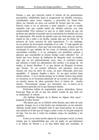 Librodot           En busca del tiempo perdido I        Marcel Proust


Swann, y que, por reacción contra el lirismo de las generaciones
precedentes, rehabilitaba hasta la exageración los detalles concretos,
considerados antes como vulgares, y proscribía las frases. Pero
ahora me chocaba un poco esa actitud de Swann ante las cosas.
Parecía como si no se atreviera a tener opinión, y que no estaba
tranquilo más que cuando podía dar detalles precisos con toda
minuciosidad. Pero entonces es que no se daba cuenta de que era
profesar una opinión el postular que la exactitud de los detalles era cosa
de importancia. Me acordé de aquella cena tan triste para mí; porque
mamá no iba a subir a mi alcoba, cuando dijo que los bailes de la
princesa de León carecían de toda importancia. Y, sin embargo,
en ese género de diversiones empleaba él su vida. Y todo aquello me
parecía contradictorio. ¿Para qué vida reservaba, pues, el decir, por fin,
seriamente lo que opinaba de las cosas, el formular juicios que no
necesitaban comillas, y el no entregarse con puntillosa cortesía a
placeres que consideraba al mismo tiempo como ridículos? En el
modo que tuvo Swann de hablarme de Bergotte noté, en cambio,
algo que no era particularmente suyo, sino, al contrario, común
por entonces a todos los admiradores del escritor, a la amiga de mi
madre, al doctor Boulbon. Y es que decían de Bergotte lo mismo
que Swann: .Es un escritor delicioso, tan personal, tiene una
manera tan suya de decir las cosas, un poco rebuscada, pero muy
agradable.. Y ninguno llegaba a decir: .Es un gran escritor, tiene
mucho talento.. Y no lo decían porque no lo sabían. Somos muy tardos
en reconocer en la fisonomía particular de un escritor ese modelo que
en nuestro museo de ideas generales lleva el letrero de .mucho
talento.. Precisamente porque esa fisonomía nos es nueva, no le
encontramos parecido con lo que llamamos talento.
        Preferimos hablar de originalidad, gracia, delicadeza, fuerza,
hasta que llega un día en que nos damos cuenta de que todo eso
es cabalmente el talento.
        -Ha hablado Bergette de la Berma en alguna obra suya? -
pregunté al señor Swann.
        -Me parece que en su folletito sobre Racine, pero debe de estar
agotado. Aunque no sé si han hecho una reimpresión; yo me enteraré.
Además, puedo pedir a Bergotte todo lo que usted quiera; no se pasa
una semana en el año que no venga a cenar a casa. Es un gran amigo de
mi hija. Van los dos a visitar las ciudades viejas, las catedrales y los
castillos.
        Como yo no tenía noción alguna de la jerarquía social, ya hacía
tiempo que la imposibilidad que veía mi padre en que tratáramos
a la señora de Swann y a su hija había dado por resultado, al



                                   83
 