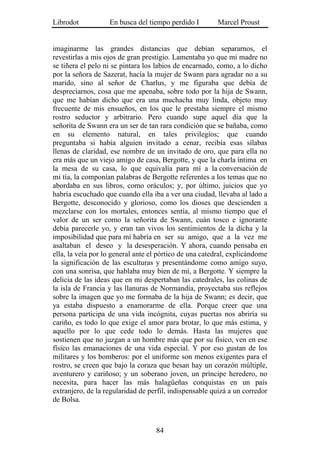 Librodot           En busca del tiempo perdido I        Marcel Proust


imaginarme las grandes distancias que debían separarnos, el
revestirlas a mis ojos de gran prestigio. Lamentaba yo que mi madre no
se tiñera el pelo ni se pintara los labios de encarnado, como, a lo dicho
por la señora de Sazerat, hacía la mujer de Swann para agradar no a su
marido, sino al señor de Charlus, y me figuraba que debía de
despreciarnos, cosa que me apenaba, sobre todo por la hija de Swann,
que me habían dicho que era una muchacha muy linda, objeto muy
frecuente de mis ensueños, en los que le prestaba siempre el mismo
rostro seductor y arbitrario. Pero cuando supe aquel día que la
señorita de Swann era un ser de tan rara condición que se bañaba, como
en su elemento natural, en tales privilegios; que cuando
preguntaba si había alguien invitado a cenar, recibía esas sílabas
llenas de claridad, ese nombre de un invitado de oro, que para ella no
era más que un viejo amigo de casa, Bergotte, y que la charla íntima en
la mesa de su casa, lo que equivalía para mí a la conversación de
mi tía, la componían palabras de Bergotte referentes a los temas que no
abordaba en sus libros, como oráculos; y, por último, juicios que yo
habría escuchado que cuando ella iba a ver una ciudad, llevaba al lado a
Bergotte, desconocido y glorioso, como los dioses que descienden a
mezclarse con los mortales, entonces sentía, al mismo tiempo que el
valor de un ser como la señorita de Swann, cuán tosco e ignorante
debía parecerle yo, y eran tan vivos los sentimientos de la dicha y la
imposibilidad que para mí habría en ser su amigo, que a la vez me
asaltaban el deseo y la desesperación. Y ahora, cuando pensaba en
ella, la veía por lo general ante el pórtico de una catedral, explicándome
la significación de las esculturas y presentándome como amigo suyo,
con una sonrisa, que hablaba muy bien de mí, a Bergotte. Y siempre la
delicia de las ideas que en mi despertaban las catedrales, las colinas de
la isla de Francia y las llanuras de Normandía, proyectaba sus reflejos
sobre la imagen que yo me formaba de la hija de Swann; es decir, que
ya estaba dispuesto a enamorarme de ella. Porque creer que una
persona participa de una vida incógnita, cuyas puertas nos abriría su
cariño, es todo lo que exige el amor para brotar, lo que más estima, y
aquello por lo que cede todo lo demás. Hasta las mujeres que
sostienen que no juzgan a un hombre más que por su físico, ven en ese
físico las emanaciones de una vida especial. Y por eso gustan de los
militares y los bomberos: por el uniforme son menos exigentes para el
rostro, se creen que bajo la coraza que besan hay un corazón múltiple,
aventurero y cariñoso; y un soberano joven, un príncipe heredero, no
necesita, para hacer las más halagüeñas conquistas en un país
extranjero, de la regularidad de perfil, indispensable quizá a un corredor
de Bolsa.



                                   84
 