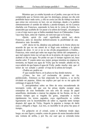 Librodot           En busca del tiempo perdido I        Marcel Proust


        Mientras que yo estaba leyendo en el jardín, cosa que mi tía no
comprendía que se hiciera más que los domingos, porque ese día está
prohibido hacer nada serio, y ella no cosía (un día de trabajo me decía
que cómo me entretenía en leer, sin ser domingo, dando a la palabra
entretenimiento el sentido de niñería y pierde-tiempo), mi tía Leoncia
charlaba con Francisca, esperando la hora de la visita de Eulalia. Le
anunciaba que acababa de ver pasar a la señora de Goupil, .sin paraguas
y con el traje nuevo que se había mandado hacer en Châteaudun. Como
vaya muy lejos, antes de vísperas, no será raro que se le moje..
        -Quizá, quizá (lo cual significaba quizá no) –decía
Francisca, para no desechar definitivamente la posibilidad de una
alternativa más favorable.
        -¡Ah! .decía mi tía, dándose una palmada en la frente ahora me
acuerdo de que no me enteré de si llegó esta mañana a la iglesia
después de alzar. A ver si no se me olvida preguntárselo a Eulalia...
Francisca, mire usted qué nube tan negra hay detrás del campanario, y
que mal aspecto tiene ese sol que da en la pizarra; de seguro que no se
acabará el día sin agua. No podía ser que el tiempo siguiera así, hace
mucho calor. Y cuanto antes sea, mejor, porque mientras no empiece la
tormenta, no bajará esa agua de Vichy que he tomado .añadía mi tía,
cuyo anhelo de que bajara el agua de Vichy podía mucho más que el
temor de ver echado a perder el traje de la señora de Goupil.
        -.Podría ser, podría ser.
        -Y que cuando llueve, en la plaza no hay donde meterse.
        -¿Cómo, las tres ya? .exclamaba de pronto mi tía,
palideciendo.. Entonces ya han empezado las vísperas, y se me ha
olvidado mi pepsina. Ahora me explico por qué no se me quita del
estómago el agua de Vichy.
        Y, precipitándose sobre un libro de misa encuadernado de
terciopelo verde, del que con las prisas dejaba escapar unas
estampitas de esas bordeadas con una orla de encaje de papel
amarillento, destinadas a marcar las páginas de las fiestas, mi tía, al
mismo tiempo que se tragaba las gotas, empezaba a recitar
rápidamente los textos sagrados, cuya significación se velaba
ligeramente con la incertidumbre de saber si, ingerida tanto tiempo
después del agua de Vichy, llegaría la pepsina a tiempo de darle
caza y obligarla a bajar. .Las tres, es increíble lo de prisa fue pasa el
tiempo..
        Un golpecito en el cristal, como si hubieran tirado algo;
luego, un caer ligero y amplio, como de granos de arena lanzados desde
una ventana de arriba, y por fin, ese caer que se extiende; toma




                                   85
 
