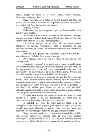 Librodot           En busca del tiempo perdido I        Marcel Proust


reglas, adopta un ritmo y se hace fluido, sonoro, musical,
incontable, universal: llueve.
        -Qué, Francisca, ¿no lo había yo dicho? Y cómo cae. Pero me
parece que he oído el cascabel de la puerta del jardín. Vaya usted
a ver quien está fuera de casa con este tiempo.
        Francisca volvía:
        -Es la señora (mi abuela), que dice que va a dar una vuelta. Pues
está lloviendo mucho.
        -No me extraña .decía mi tía alzando los ojos al cielo… Siempre
dije que no tenía la cabeza hecha como los demás. Pero, en fin, más
vale que sea ella y no yo la que se está mojando.
        -La señora siempre es al revés de los demás –decía
Francisca suavemente, reservándose, para el momento en que
estuviera sola con los criados, su opinión de que mi abuela estaba un
coco .tocada..
        -Pues ya han pasado las oraciones. Eulalia no vendrá -
suspiraba mi tía.; le habrá dado miedo el tiempo.
        -Pero, señora, todavía no son las cinco, no son más que las
cuatro y media.
        -¿Las cuatro y media? Y he tenido que levantar los visillos para
que me entre un rayo de luz. ¡A las cuatro y media y ocho días antes de
las Rogaciones! ¡Ay, Francisca!, ¡muy incomodado debe estar Dios
con nosotros! Sí, es que la gente de hoy hace tantas cosas... Como decía
mi pobre Octavio, nos olvidamos de Dios, y Él se venga.
        De pronto, un rojo vivo encendía las mejillas de mi tía: era
Eulalia. Pero, desdichadamente, apenas Francisca la había introducido,
cuando tornaba a entrar, y con sonrisa encaminada a ponerse al unísono
con la alegría que, según creía ella, causarían a mi tía sus palabras, y
articulando las sílabas para hacer ver fue, a pesar del estilo
indirecto, repetía fielmente y como buena criada las mismas palabras
que se dignaba pronunciar el visitante, decía:
        -El señor cura tendría un placer, un gusto vivísimo en poder
saludar a la señora, si no está descansando. El señor cura no
quiere molestar. Está abajo, y lo hice entrar en la sala.
        En realidad, las visitas del señor cura no daban a mi tía
tanto gusto como Francisca suponía, y el aspecto de júbilo que ésta se
consideraba como obligada a adoptar cada vez que tenía que
anunciarlo no respondía por completo a lo que sentía la enferma.
        El cura (hombre excelente, con quien lamento no haber hablado
más porque, aunque no entendía nada de arte, sabía muchas
etimologías), acostumbrado a dar a los visitantes notables noticias
respecto a la iglesia (hasta tenía el propósito de escribir un libro



                                   86
 
