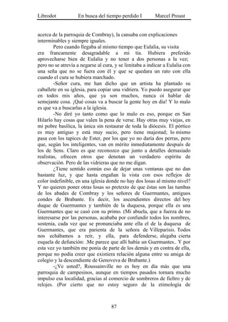 Librodot           En busca del tiempo perdido I         Marcel Proust


acerca de la parroquia de Combray), la cansaba con explicaciones
interminables y siempre iguales.
        Pero cuando llegaba al mismo tiempo que Eulalia, su visita
era francamente desagradable a mi tía. Hubiera preferido
aprovecharse bien de Eulalia y no tener a dos personas a la vez;
pero no se atrevía a negarse al cura, y se limitaba a indicar a Eulalia con
una seña que no se fuera con él y que se quedara un rato con ella
cuando el cura se hubiera marchado.
        -Señor cura, me han dicho que un artista ha plantado su
caballete en su iglesia, para copiar una vidriera. Yo puedo asegurar que
en todos mis años, que ya son muchos, nunca oí hablar de
semejante cosa. ¡Qué cosas va a buscar la gente hoy en día! Y lo malo
es que va a buscarlas a la iglesia.
        -No diré yo tanto como que lo malo es eso, porque en San
Hilarlo hay cosas que valen la pena de verse. Hay otras muy viejas, en
mi pobre basílica, la única sin restaurar de toda la diócesis. El pórtico
es muy antiguo y está muy sucio, pero tiene majestad; lo mismo
pasa con los tapices de Ester, por los que yo no daría dos perras, pero
que, según los inteligentes, van en mérito inmediatamente después de
los de Sens. Claro es que reconozco que junto a detalles demasiado
realistas, ofrecen otros que denotan un verdadero espíritu de
observación. Pero de las vidrieras que no me digan.
        ¿Tiene sentido común eso de dejar unas ventanas que no dan
bastante luz, y que hasta engañan la vista con esos reflejos de
color indefinible, en una iglesia donde no hay dos losas al mismo nivel?
Y no quieren poner otras losas so pretexto de que éstas son las tumbas
de los abades de Combray y los señores de Guermantes, antiguos
condes de Brabante. Es decir, los ascendientes directos del hoy
duque de Guermantes y también de la duquesa, porque ella es una
Guermantes que se casó con su primo. (Mi abuela, que a fuerza de no
interesarse por las personas, acababa por confundir todos los nombres,
sostenía, cada vez que se pronunciaba ante ella el de la duquesa de
Guermantes, que era parienta de la señora de Villeparisis. Todos
nos echábamos a reír, y ella, para defenderse, alegaba cierta
esquela de defunción: .Me parece que allí había un Guermantes.. Y por
esta vez yo también me ponía de parte de los demás y en contra de ella,
porque no podía creer que existiera relación alguna entre su amiga de
colegio y la descendiente de Genoveva de Brabante.)
        -¿Ve usted?, Roussainville no es hoy en día más que una
parroquia de campesinos, aunque en tiempos pasados tornara mucho
impulso esa localidad, gracias al comercio de sombreros de fieltro y de
relojes. (Por cierto que no estoy seguro de la etimología de



                                    87
 