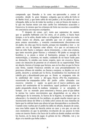 Librodot           En busca del tiempo perdido I        Marcel Proust


campanada que llamaba a la cena me apresuraba a correr al
comedor, donde la gran lámpara colgante, que no sabía de Golo ni
de Barba Azul, y que tanto sabía de mis padres y de los platos de vaca
rehogada, daba su luz de todas las noches; y caía en brazos de mamá, a
la que me hacían mirar con más cariño los infortunios acaecidos a
Genoveva, lo mismo que los crímenes de Golo me movían a escudriñar
mi conciencia con mayores escrúpulos.
        Y después de cenar, ¡ay!, tenía que separarme de mamá,
que se quedaba hablando con los otros, en el jardín, si hacía buen
tiempo, o en la salita, donde todos se refugiaban si el tiempo era malo.
Todos menos mi abuela, que opinaba que «en el campo es una
pena estarse encerrado», y sostenía constantemente discusiones con
mi padre, los días que llovía mucho, porque me mandaba a leer a mi
cuarto en vez de dejarme estar afuera. «Lo que es así nunca se le
hará un niño fuerte y enérgico .decía tristemente., y más esta criatura,
que tanto necesita ganar fuerzas y voluntad.» Mi padre se encogía de
hombros y se ponía a mirar el barómetro, porque le gustaba la
meteorología, y mientras, mi madre, cuidando de no hacer ruido para
no distraerlo, lo miraba con tierno respeto, pero sin excesiva fijeza,
como sin intención de penetrar en el misterio de su superioridad. Pero
mi abuela, hiciera el tiempo que hiciera, aun en los días en que la lluvia
caía firme, cuando Francisca entraba en casa precipitadamente los
preciosos sillones de mimbre, no fueran a mojarse, se dejaba ver en el
jardín, desierto y azotado por la lluvia, levantándose los mechones de
cabello gris y desordenado para que su frente se empapara más de
la salubridad del viento y del agua. Decía: «Por fin, respiramos»,
recorriendo las empapadas calles del jardín .calles alineadas con
excesiva simetría y según su gusto por el nuevo jardinero, que
carecía del sentimiento de la naturaleza, aquel jardinero a quien mi
padre preguntaba desde la mañana temprano si se arreglaría el
tiempo. con su menudo paso entusiasta y brusco, paso al que daban
la norma los varios movimientos que despertaban en su alma la
embriaguez de la tormenta, la fuerza de la higiene, la estupidez de mi
educación y la simetría de los jardines, en grado mucho mayor que su
inconsciente deseo de librar a su falda color cereza de esas manchas de
barro que la cubrían hasta una altura tal que desesperaban a su doncella.
Cuando estas vueltas por el jardín las daba mi abuela, después de cenar,
una cosa había capaz de hacerla entrar en casa: y era que, en uno de
esos momentos en que la periódica revolución de sus paseos la traía
como un insecto frente a las luces de la salita en donde estaban servidos
los licores, en la mesa de jugar, le gritara mi tía: «Matilde, ven y no
dejes a tu marido que beba coñac».



                                    9
 