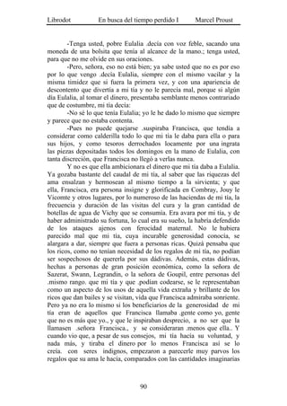 Librodot           En busca del tiempo perdido I        Marcel Proust


        -Tenga usted, pobre Eulalia .decía con voz feble, sacando una
moneda de una bolsita que tenía al alcance de la mano.; tenga usted,
para que no me olvide en sus oraciones.
        -Pero, señora, eso no está bien; ya sabe usted que no es por eso
por lo que vengo .decía Eulalia, siempre con el mismo vacilar y la
misma timidez que si fuera la primera vez, y con una apariencia de
descontento que divertía a mi tía y no le parecía mal, porque si algún
día Eulalia, al tomar el dinero, presentaba semblante menos contrariado
que de costumbre, mi tía decía:
        -No sé lo que tenía Eulalia; yo le he dado lo mismo que siempre
y parece que no estaba contenta.
        -Pues no puede quejarse .suspiraba Francisca, que tendía a
considerar como calderilla todo lo que mi tía le daba para ella o para
sus hijos, y como tesoros derrochados locamente por una ingrata
las piezas depositadas todos los domingos en la mano de Eulalia, con
tanta discreción, que Francisca no llegó a verlas nunca.
        Y no es que ella ambicionara el dinero que mi tía daba a Eulalia.
Ya gozaba bastante del caudal de mi tía, al saber que las riquezas del
ama ensalzan y hermosean al mismo tiempo a la sirvienta; y que
ella, Francisca, era persona insigne y glorificada en Combray, Jouy le
Vicomte y otros lugares, por lo numeroso de las haciendas de mi tía, la
frecuencia y duración de las visitas del cura y la gran cantidad de
botellas de agua de Vichy que se consumía. Era avara por mi tía, y de
haber administrado su fortuna, lo cual era su sueño, la habría defendido
de los ataques ajenos con ferocidad maternal. No le hubiera
parecido mal que mi tía, cuya incurable generosidad conocía, se
alargara a dar, siempre que fuera a personas ricas. Quizá pensaba que
los ricos, como no tenían necesidad de los regalos de mi tía, no podían
ser sospechosos de quererla por sus dádivas. Además, estas dádivas,
hechas a personas de gran posición económica, como la señora de
Sazerat, Swann, Legrandin, o la señora de Goupil, entre personas del
.mismo rango. que mi tía y que .podían codearse, se le representaban
como un aspecto de los usos de aquella vida extraña y brillante de los
ricos que dan bailes y se visitan, vida que Francisca admiraba sonriente.
Pero ya no era lo mismo si los beneficiarios de la generosidad de mi
tía eran de aquellos que Francisca llamaba .gente como yo, gente
que no es más que yo., y que le inspiraban desprecio, a no ser que la
llamasen .señora Francisca., y se consideraran .menos que ella.. Y
cuando vio que, a pesar de sus consejos, mi tía hacía su voluntad, y
nada más, y tiraba el dinero por lo menos Francisca así se lo
creía. con seres indignos, empezaron a parecerle muy parvos los
regalos que su ama le hacía, comparados con las cantidades imaginarias



                                   90
 