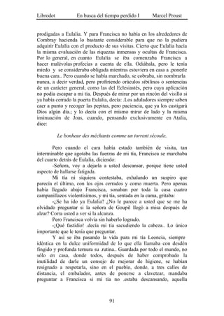 Librodot           En busca del tiempo perdido I        Marcel Proust


prodigadas a Eulalia. Y para Francisca no había en los alrededores de
Combray hacienda lo bastante considerable para que no la pudiera
adquirir Eulalia con el producto de sus visitas. Cierto que Eulalia hacía
la misma evaluación de las riquezas inmensas y ocultas de Francisca.
Por lo general, en cuanto Eulalia se iba comenzaba Francisca a
hacer malévolas profecías a cuenta de ella. Odiábala, pero le tenía
miedo y se consideraba obligada mientras estuviera en casa a .ponerle
buena cara.. Pero cuando se había marchado, se cobraba, sin nombrarla
nunca, a decir verdad, pero profiriendo oráculos sibilinos o sentencias
de un carácter general, como las del Eclesiastés, pero cuya aplicación
no podía escapar a mi tía. Después de mirar por un rincón del visillo si
ya había cerrado la puerta Eulalia, decía: .Los aduladores siempre saben
caer a punto y recoger las pepitas, pero paciencia, que ya los castigará
Dios algún día.; y lo decía con el mismo mirar de lado y la misma
insinuación de Joas, cuando, pensando exclusivamente en Atalia,
dice:

           Le bonheur des méchants comme un torrent sécoule.

        Pero cuando el cura había estado también de visita, tan
interminable que agotaba las fuerzas de mi tía, Francisca se marchaba
del cuarto detrás de Eulalia, diciendo:
        -Señora, voy a dejarla a usted descansar, porque tiene usted
aspecto de hallarse fatigada.
        Mi tía ni siquiera contestaba, exhalando un suspiro que
parecía el último, con los ojos cerrados y como muerta. Pero apenas
había llegado abajo Francisca, sonaban por toda la casa cuatro
campanillazos violentísimos, y mi tía, sentada en la cama, gritaba:
        -¿Se ha ido ya Eulalia? ¿No le parece a usted que se me ha
olvidado preguntar si la señora de Goupil llegó a misa después de
alzar? Corra usted a ver si la alcanza.
        Pero Francisca volvía sin haberlo logrado.
        -¡Qué fastidio! .decía mi tía sacudiendo la cabeza.. Lo único
importante que le tenía que preguntar.
        Y así se iba pasando la vida para mi tía Leoncia, siempre
idéntica en la dulce uniformidad de lo que ella llamaba con desdén
fingido y profunda ternura su .rutina.. Guardada por todo el mundo, no
sólo en casa, donde todos, después de haber comprobado la
inutilidad de darle un consejo de mejorar de higiene, se habían
resignado a respetarla, sino en el pueblo, donde, a tres calles de
distancia, el embalador, antes de ponerse a clavetear, mandaba
preguntar a Francisca si mi tía no .estaba descansando, aquella



                                   91
 