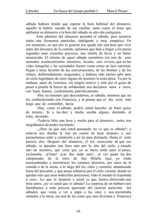 Librodot           En busca del tiempo perdido I        Marcel Proust


sábado hubiera tenido que esperar la hora habitual del almuerzo,
aquello la habría .sacado de sus casillas. tanto como el tener que
adelantar su almuerzo a la hora del sábado en otro día cualquiera.
        Este adelanto del almuerzo prestaba al sábado, para nosotros
todos, una fisonomía particular, indulgente y muy simpática. En
ese momento, en que por lo general nos queda aún una hora que vivir
antes del descanso de la comida, sabíamos que iban a llegar a los pocos
segundos unas escarolas precoces, una tortilla de favor y un bittec
inmerecido. El retorno de aquel sábado asimétrico era uno de esos
menudos acontecimientos interiores, locales, casi cívicos, que en las
vidas tranquilas y las sociedades fuertes crean como un lazo nacional,
llegan a tema favorito de las conversaciones, de las bromas y de los
relatos, deliberadamente exagerados; y hubiera sido núcleo apto para
un ciclo legendario de tener alguno de nosotros la testa épica. Ya por la
mañana, antes de vestirnos, sin ningún motivo y sólo por el gusto de
poner a prueba la fuerza de solidaridad, nos decíamos unos a otros,
con buen humor, cordialmente, patrióticamente:
        -Hoy no tenemos que descuidarnos, es sábado, mientras que mi
tía, conferenciando con Francisca, y al pensar que el día sería más
largo que de costumbre, decía:
        -Hoy, como es sábado, podría usted hacerles un buen guiso
de ternera.. Si a las diez y media sacaba alguno, distraído, el
reloj, diciendo:
        -Todavía falta una hora y media para el almuerzo., todos nos
alegrábamos de poder recordarle:
        -.¿Pero en qué está usted pensando: no ve que es sábado?; y
todavía nos duraba la risa un cuarto de hora después, y nos
prometíamos subir a contárselo a mi tía para distraerla. Hasta el cielo
parecía otro. Después del almuerzo, el sol, consciente de que era
sábado, se paseaba una hora más por lo alto del cielo, y cuando
uno de nosotros, que creía que ya se hacía tarde para el paseo,
exclamaba: .¡Cómo! ¡Las dos nada más!., al ver pasar las dos
campanadas de la torre de San Hilarlo (que ya están
acostumbradas a encontrarse los caminos desiertos, por amor de la
comida o de la siesta, a lo largo del río, claro y corretón, abandonado
hasta del pescador, y que pasan solitarias por el cielo vacante, donde no
quedan más que unas nubecillas perezosas), todo el mundo le respondía
a coro: .Lo que lo despista a usted es que hemos almorzado una
hora antes; ¿no ve usted que es sábado? La sorpresa de un bárbaro (así
llamábamos a toda persona ignorante del carácter particular del
sábado), que venía a ver a papá a las once y nos encontraba
sentados a la mesa, era una de las cosas que más divertían a Francisca



                                   93
 