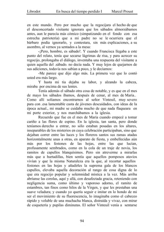 Librodot           En busca del tiempo perdido I        Marcel Proust


en este mundo. Pero por mucho que la regocijara el hecho de que
el desconcertado visitante ignorara que los sábados almorzábamos
antes, aun le parecía más cómico (simpatizando en el fondo con esa
estrecha patriotería) que a mi padre no se le ocurriera que el
bárbaro podía ignorarlo, y contestara, sin más explicaciones, a su
asombro, al vernos ya sentados a la mesa:
        -¡Pero, hombre, es sábado!. Y cuando Francisca llegaba a este
punto del relato, tenía que secarse lágrimas de risa, y para acrecer su
regocijo, prolongaba el diálogo, inventaba una respuesta del visitante a
quien aquella del .sábado. no decía nada. Y muy lejos de quejarnos de
sus adiciones, todavía nos sabían a poco, y le decíamos:
        -Me parece que dijo algo más. La primera vez que lo contó
usted era más largo.
        Y hasta mi tía dejaba su labor, y alzando la cabeza,
miraba por encima de sus lentes.
        Tenía además el sábado otra cosa de notable, y es que en el mes
de mayo los sábados íbamos, después de cenar, al mes de María..
Como allí solíamos encontrarnos al señor Vinteuil, muy severo
para con .esa lamentable casta de jóvenes descuidados, con ideas de la
época actual., mi madre se cuidaba mucho de que nada flaqueara en
mi porte exterior, y nos marchábamos a la iglesia.
        Recuerdo que fue en el mes de María cuando empecé a tomar
cariño a las flores de espino. En la iglesia, tan santa, pero donde
teníamos derecho a entrar, no sólo estaban posadas en los altares,
inseparables de los misterios en cuya celebración participaban, sino que
dejaban correr entre las luces y los floreros santos sus ramas atadas
horizontalmente unas a otras, en aparato de fiesta, y embellecidas aún
más por los festones de las hojas, entre las que lucían,
profusamente sembrados, como en la cola de un traje de novia, los
ramitos de capullos blanquísimos. Pero sin atreverme a mirarlas
más que a hurtadillas, bien sentía que aquellos pomposos atavíos
vivían y que la misma Naturaleza era la que, al recortar aquellos
festones en las hojas y añadirles la suprema gala de los blancos
capullos, elevaba aquella decoración al rango de cosa digna de lo
que era regocijo popular y solemnidad mística a la vez. Más arriba
abríanse las corolas, aquí y allá, con desafectada gracia, reteniendo con
negligencia suma, como último y vaporoso adorno, el ramito de
estambres, tan finos como hilos de la Virgen, y que les prestaban una
suave veladura; y cuando yo quería seguir e imitar en lo hondo de mi
ser el movimiento de su fluorescencia, lo imaginaba como el cabeceo
rápido y voluble de una muchacha blanca, distraída y vivaz, con mirar
de coquetería y pupilas diminutas. El señor Vinteuil venía a sentarse



                                   94
 