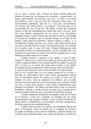 Librodot           En busca del tiempo perdido I       Marcel Proust


con su hija a nuestro lado. Persona de buena familia, había sido
profesor de piano de las hermanas de mi abuela, y cuando murió su
mujer, aprovechando una herencia que tuvo, se retiró a vivir cerca
de Combray, e iba a casa de visita con frecuencia. Pero como era
excesivamente pudibundo, dejó de ir a casa para no encontrarse
con Swann, que había hecho, a su parecer, .una boda que no le
correspondía, de esas de hoy día.. Mi madre, al saber que componía
música, le dijo por amabilidad que cuando ella fuera a su casa tenía
que tocar alguna composición de las suyas. Cosa que hubiera
agradado mucho al señor Vinteuil; pero llevaba la cortesía y la bondad
a tal punto de escrúpulo, que se colocaba siempre en el lugar de los
demás y tenía miedo de aburrirlos y parecer egoísta si seguía, o si
sencillamente dejaba adivinar sus deseos. Mis padres me llevaron
con ellos el día que fueron a verlo, y me permitieron que me quedara
en el jardín; como la casa del señor Vinteuil, Montjouvain, tenía
por la parte de atrás un montículo breñoso, me fui a esconder allí, y me
encontré con que estaba a la altura de la sala del segundo piso y a una
distancia de medio metro de la ventana.
        Cuando entraron a anunciar a mis padres, vi que el señor
Vinteuil se daba prisa a colocar en el piano de modo que fuera bien
visible un papel de música. Pero cuando pasaron mis padres lo quitó de
allí y lo puso en un rincón. Sin duda temía inspirar a mis padres
la sospecha de que se alegraba de verlos sólo por tocar una obra suya.
Y cada vez que durante la visita volvió mi madre a la carga, repetía:
Pero yo no sé quién puso eso en el piano, porque no es su sitio; y
desviaba la conversación hacia otros temas, precisamente porque
ésos le interesaban menos. Su pasión era su hija, la cual, con sus
modales de chico, tenía tal apariencia de robustez, que no podía
uno por menos de sonreír al ver las precauciones que su padre tomaba
con ella, y cómo tenía siempre a mano chales suplementarios para
abrigarle los hombros. Mi abuela nos había hecho notar la expresión
bondadosa, delicada y tímida casi que cruzaba muy a menudo por la
mirada de aquella niña tan ruda, y que tenía el rostro lleno de pecas.
        Cuando acababa de pronunciar una palabra, oíala con la mente
de la persona a quien iba a dirigida, se alarmaba por las malas
interpretaciones que pudieran dársele, y bajo la figura hombruna de
aquel .diablo, se alumbraban y se recortaban, como por transparencia,
los finos rasgos de una muchacha llorosa.
        Cuando, antes de salir de la iglesia, me arrodillaba delante del
altar, al levantarme sentía de pronto que se escapaba de las flores
de espino un amargo y suave olor de almendras, y advertía entonces en
las flores unas manchitas rubias, que, según me figuraba yo, debían de



                                  95
 