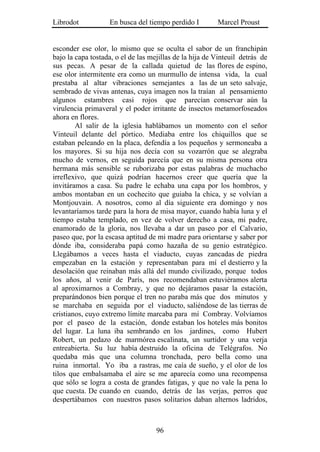 Librodot           En busca del tiempo perdido I         Marcel Proust


esconder ese olor, lo mismo que se oculta el sabor de un franchipán
bajo la capa tostada, o el de las mejillas de la hija de Vinteuil detrás de
sus pecas. A pesar de la callada quietud de las flores de espino,
ese olor intermitente era como un murmullo de intensa vida, la cual
prestaba al altar vibraciones semejantes a las de un seto salvaje,
sembrado de vivas antenas, cuya imagen nos la traían al pensamiento
algunos estambres casi rojos que parecían conservar aún la
virulencia primaveral y el poder irritante de insectos metamorfoseados
ahora en flores.
        Al salir de la iglesia hablábamos un momento con el señor
Vinteuil delante del pórtico. Mediaba entre los chiquillos que se
estaban peleando en la placa, defendía a los pequeños y sermoneaba a
los mayores. Si su hija nos decía con su vozarrón que se alegraba
mucho de vernos, en seguida parecía que en su misma persona otra
hermana más sensible se ruborizaba por estas palabras de muchacho
irreflexivo, que quizá podrían hacernos creer que quería que la
invitáramos a casa. Su padre le echaba una capa por los hombros, y
ambos montaban en un cochecito que guiaba la chica, y se volvían a
Montjouvain. A nosotros, como al día siguiente era domingo y nos
levantaríamos tarde para la hora de misa mayor, cuando había luna y el
tiempo estaba templado, en vez de volver derecho a casa, mi padre,
enamorado de la gloria, nos llevaba a dar un paseo por el Calvario,
paseo que, por la escasa aptitud de mi madre para orientarse y saber por
dónde iba, consideraba papá como hazaña de su genio estratégico.
Llegábamos a veces hasta el viaducto, cuyas zancadas de piedra
empezaban en la estación y representaban para mí el destierro y la
desolación que reinaban más allá del mundo civilizado, porque todos
los años, al venir de París, nos recomendaban estuviéramos alerta
al aproximarnos a Combray, y que no dejáramos pasar la estación,
preparándonos bien porque el tren no paraba más que dos minutos y
se marchaba en seguida por el viaducto, saliéndose de las tierras de
cristianos, cuyo extremo límite marcaba para mí Combray. Volvíamos
por el paseo de la estación, donde estaban los hoteles más bonitos
del lugar. La luna iba sembrando en los jardines, como Hubert
Robert, un pedazo de marmórea escalinata, un surtidor y una verja
entreabierta. Su luz había destruido la oficina de Telégrafos. No
quedaba más que una columna tronchada, pero bella como una
ruina inmortal. Yo iba a rastras, me caía de sueño, y el olor de los
tilos que embalsamaba el aire se me aparecía como una recompensa
que sólo se logra a costa de grandes fatigas, y que no vale la pena lo
que cuesta. De cuando en cuando, detrás de las verjas, perros que
despertábamos con nuestros pasos solitarios daban alternos ladridos,



                                    96
 