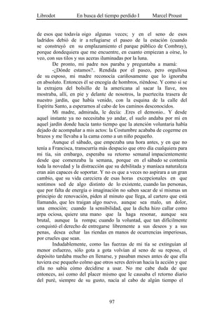 Librodot           En busca del tiempo perdido I       Marcel Proust


de esos que todavía oigo algunas veces; y en el seno de esos
ladridos debió de ir a refugiarse el paseo de la estación (cuando
se construyó en su emplazamiento el parque público de Combray),
porque dondequiera que me encuentre, en cuanto empiezan a oírse, lo
veo, con sus tilos y sus aceras iluminadas por la luna.
        De pronto, mi padre nos paraba y preguntaba a mamá:
        -¿Dónde estamos?.. Rendida por el paseo, pero orgullosa
de su esposo, mi madre reconocía cariñosamente que lo ignoraba
en absoluto. Entonces él se encogía de hombros, riéndose. Y como si se
la extrajera del bolsillo de la americana al sacar la llave, nos
mostraba, allí, en pie y delante de nosotros, la puertecita trasera de
nuestro jardín, que había venido, con la esquina de la calle del
Espíritu Santo, a esperarnos al cabo de los caminos desconocidos.
        Mi madre, admirada, le decía: .Eres el demonio.. Y desde
aquel instante ya no necesitaba yo andar, el suelo andaba por mí en
aquel jardín donde hacía tanto tiempo que la atención voluntaria había
dejado de acompañar a mis actos: la Costumbre acababa de cogerme en
brazos y me llevaba a la cama como a un niño pequeño.
        Aunque el sábado, que empezaba una hora antes, y en que no
tenía a Francisca, transcurría más despacio que otro día cualquiera para
mi tía, sin embargo, esperaba su retorno semanal impacientemente
desde que comenzaba la semana, porque en el sábado se contenía
toda la novedad y la distracción que su debilitada y maníaca naturaleza
eran aún capaces de soportar. Y no es que a veces no aspirara a un gran
cambio, que su vida careciera de esas horas excepcionales en que
sentimos sed de algo distinto de lo existente, cuando las personas,
que por falta de energía o imaginación no saben sacar de sí mismas un
principio de renovación, piden al minuto que llega, al cartero que está
llamando, que les traigan algo nuevo, aunque sea malo, un dolor,
una emoción; cuando la sensibilidad, que la dicha hizo callar como
arpa ociosa, quiere una mano que la haga resonar, aunque sea
brutal, aunque la rompa; cuando la voluntad, que tan difícilmente
conquistó el derecho de entregarse libremente a sus deseos y a sus
penas, desea echar las riendas en manos de ocurrencias imperiosas,
por crueles que sean.
        Indudablemente, como las fuerzas de mi tía se extinguían al
menor esfuerzo, sólo gota a gota volvían al seno de su reposo, el
depósito tardaba mucho en llenarse, y pasaban meses antes de que ella
tuviera ese pequeño colmo que otros seres derivan hacia la acción y que
ella no sabía cómo decidirse a usar. No me cabe duda de que
entonces, así como del placer mismo que le causaba el retorno diario
del puré, siempre de su gusto, nacía al cabo de algún tiempo el



                                  97
 