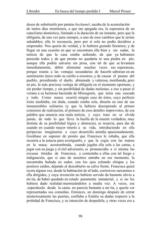 Librodot           En busca del tiempo perdido I        Marcel Proust


deseo de substituirle por patatas bechamel, sacaba de la acumulación
de tantos días monótonos, a que tan apegada era, la esperanza de un
cataclismo doméstico, limitado a la duración de un instante, pero que la
obligaría, de una vez para siempre, a uno de esos cambios que le serían
saludables; ella lo reconocía, pero por sí sola no podía decidirse a
emprender. Nos quería de verdad, y le hubiera gustado llorarnos; y de
llegar en una ocasión en que se encontrara ella bien y sin sudar, la
noticia de que la casa estaba ardiendo, de que ya habíamos
perecido todos y de que pronto no quedaría ni una piedra en pie,
aunque ella podría salvarse sin prisa, con tal de que se levantara
inmediatamente, debió alimentar muchas veces sus esperanzas,
porque reunía a las ventajas secundarias de hacerle saborear en un
sentimiento único todo su cariño a nosotros, y de causar el pasmo del
pueblo, presidiendo el duelo, abrumada y valerosa, moribunda, pero
en pie, la más preciosa ventaja de obligarla en el momento oportuno, y
sin perder tiempo, y sin posibilidad de dudas molestas, a irse a pasar el
verano a su hermosa hacienda de Mirougrain, que tenía una cascada
y todo. Como nunca ocurrió ningún caso de éstos, cuyo perfecto
éxito meditaba, sin duda, cuando estaba sola, absorta en uno de sus
innumerables solitarios (y que la hubiera desesperado al primer
comienzo de realización, al primero de esos detalles imprevistos, de esa
palabra que anuncia una mala noticia, y cuyo tono no se olvida
jamás, de todo lo que lleva la huella de la muerte verdadera, muy
distinta de su posibilidad lógica y abstracta), se resarcía, para dar de
cuando en cuando mayor interés a su vida, introduciendo en ella
peripecias imaginarias a cuyo desarrollo atendía apasionadamente.
Gozábase en suponer de pronto que Francisca le robaba, que ella
recurría a la astucia para averiguarlo, y que la cogía con las manos
en la masa; acostumbrada, cuando jugaba ella sola a las cartas, a
jugar con su juego y el riel adversario, se pronunciaba a sí misma las
excusas tímidas de Francisca, y contestaba a ellas con tal fuego e
indignación, que si uno de nosotros entraba en ese momento, la
encontraba bañada en sudor, con los ojos echando chispas y los
postizos caídos, dejando al descubierto su calva frente. Francisca quizá
oyera alguna vez, desde la habitación de al lado, corrosivos sarcasmos a
ella dirigidos, y cuya invención no hubiera servido da bastante alivio a
mi tía, de haber quedado en estado puramente inmaterial, y si no les
hubiera dado realidad murmurándolos a media voz. A veces, ese
.espectáculo desde la cama. no parecía bastante a mi tía, y quería ver
representadas sus comedias. Entonces, un domingo después de cerrar
misteriosamente las puertas, confiaba a Eulalia su dudas respecto a la
probidad de Francisca, y su intención de despedirla, y otras veces era a



                                   98
 