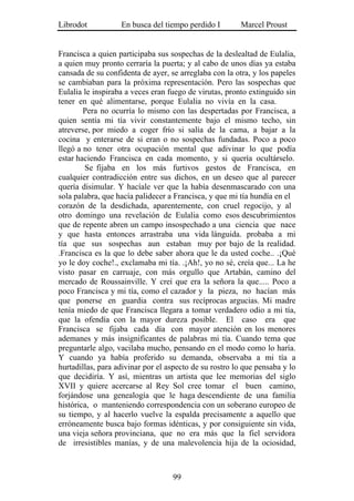 Librodot           En busca del tiempo perdido I        Marcel Proust


Francisca a quien participaba sus sospechas de la deslealtad de Eulalia,
a quien muy pronto cerraría la puerta; y al cabo de unos días ya estaba
cansada de su confidenta de ayer, se arreglaba con la otra, y los papeles
se cambiaban para la próxima representación. Pero las sospechas que
Eulalia le inspiraba a veces eran fuego de virutas, pronto extinguido sin
tener en qué alimentarse, porque Eulalia no vivía en la casa.
        Pera no ocurría lo mismo con las despertadas por Francisca, a
quien sentía mi tía vivir constantemente bajo el mismo techo, sin
atreverse, por miedo a coger frío si salía de la cama, a bajar a la
cocina y enterarse de si eran o no sospechas fundadas. Poco a poco
llegó a no tener otra ocupación mental que adivinar lo que podía
estar haciendo Francisca en cada momento, y si quería ocultárselo.
        Se fijaba en los más furtivos gestos de Francisca, en
cualquier contradicción entre sus dichos, en un deseo que al parecer
quería disimular. Y hacíale ver que la había desenmascarado con una
sola palabra, que hacía palidecer a Francisca, y que mi tía hundía en el
corazón de la desdichada, aparentemente, con cruel regocijo, y al
otro domingo una revelación de Eulalia como esos descubrimientos
que de repente abren un campo insospechado a una ciencia que nace
y que hasta entonces arrastraba una vida lánguida. probaba a mi
tía que sus sospechas aun estaban muy por bajo de la realidad.
.Francisca es la que lo debe saber ahora que le da usted coche.. .¡Qué
yo le doy coche!., exclamaba mi tía. .¡Ah!, yo no sé, creía que... La he
visto pasar en carruaje, con más orgullo que Artabán, camino del
mercado de Roussainville. Y creí que era la señora la que..... Poco a
poco Francisca y mi tía, como el cazador y la pieza, no hacían más
que ponerse en guardia contra sus recíprocas argucias. Mi madre
tenía miedo de que Francisca llegara a tomar verdadero odio a mi tía,
que la ofendía con la mayor dureza posible. El caso era que
Francisca se fijaba cada día con mayor atención en los menores
ademanes y más insignificantes de palabras mi tía. Cuando tema que
preguntarle algo, vacilaba mucho, pensando en el modo como lo haría.
Y cuando ya había proferido su demanda, observaba a mi tía a
hurtadillas, para adivinar por el aspecto de su rostro lo que pensaba y lo
que decidiría. Y así, mientras un artista que lee memorias del siglo
XVII y quiere acercarse al Rey Sol cree tomar el buen camino,
forjándose una genealogía que le haga descendiente de una familia
histórica, o manteniendo correspondencia con un soberano europeo de
su tiempo, y al hacerlo vuelve la espalda precisamente a aquello que
erróneamente busca bajo formas idénticas, y por consiguiente sin vida,
una vieja señora provinciana, que no era más que la fiel servidora
de irresistibles manías, y de una malevolencia hija de la ociosidad,



                                   99
 