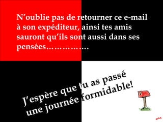 N’oublie pas de retourner ce e-mail
à son expéditeur, ainsi tes amis
sauront qu’ils sont aussi dans ses
pensées…………….
J’espère que tu as passé
une journée formidable!
 