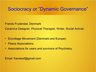 Sociocracy or ”Dynamic Governance”
Frands Frydendal, Denmark
Ceramics Designer, Physical Therapist, Writer, Social Activist

●

Ecovillage Movement (Denmark and Europe).

●

Peace Associations.

●

Associations for users and survivors of Psychiatry.

Email: frandswf@gmail.com

 