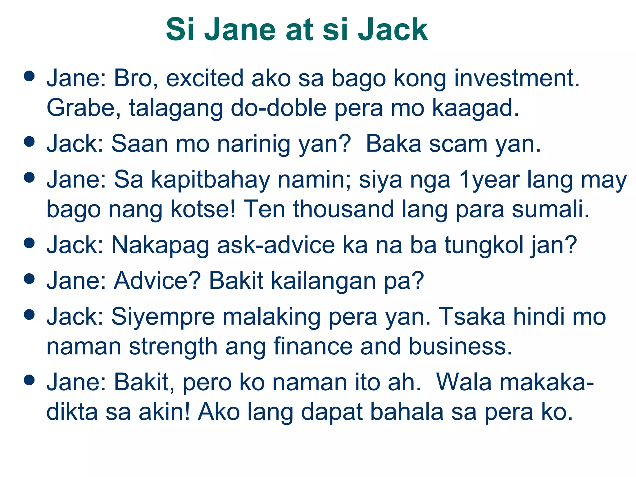 Si Jane at si Jack Jane: Bro, excited ako sa bago kong investment.  Grabe, talagang do-doble pera mo kaagad. Jack: Saan mo narinig yan?  Baka scam yan. Jane: Sa kapitbahay namin; siya nga 1year lang may bago nang kotse! Ten thousand lang para sumali. Jack: Nakapag ask-advice ka na ba tungkol jan? Jane: Advice? Bakit kailangan pa? Jack: Siyempre malaking pera yan. Tsaka hindi mo naman strength ang finance and business. Jane: Bakit, pero ko naman ito ah.  Wala makaka-dikta sa akin! Ako lang dapat bahala sa pera ko. 