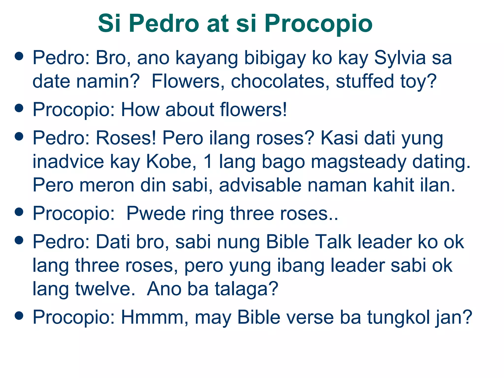 Si Pedro at si Procopio Pedro: Bro, ano kayang bibigay ko kay Sylvia sa date namin?  Flowers, chocolates, stuffed toy? Procopio: How about flowers! Pedro: Roses! Pero ilang roses? Kasi dati yung inadvice kay Kobe, 1 lang bago magsteady dating.  Pero meron din sabi, advisable naman kahit ilan. Procopio:  Pwede ring three roses.. Pedro: Dati bro, sabi nung Bible Talk leader ko ok lang three roses, pero yung ibang leader sabi ok lang twelve.  Ano ba talaga? Procopio: Hmmm, may Bible verse ba tungkol jan? 