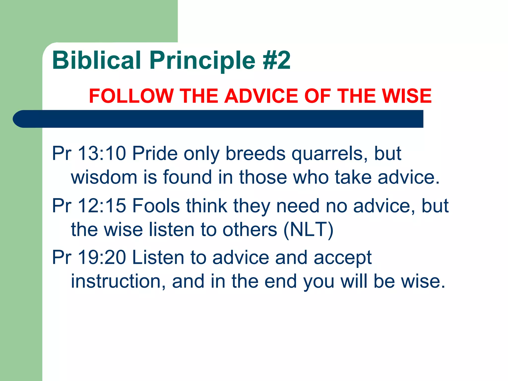 Biblical Principle #2 FOLLOW THE ADVICE OF THE WISE Pr 13:10 Pride only breeds quarrels, but wisdom is found in those who take advice.  Pr 12:15 Fools think they need no advice, but the wise listen to others (NLT) Pr 19:20 Listen to advice and accept instruction, and in the end you will be wise.   