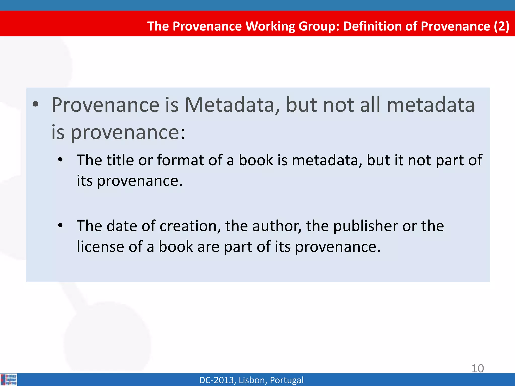 The Provenance Working Group: Definition of Provenance (2)
DC-2013, Lisbon, Portugal
• Provenance is Metadata, but not all metadata
is provenance:
• The title or format of a book is metadata, but it is not part
of its provenance.
• The date of creation, the author, the publisher or the
license of a book are part of its provenance.
10
 