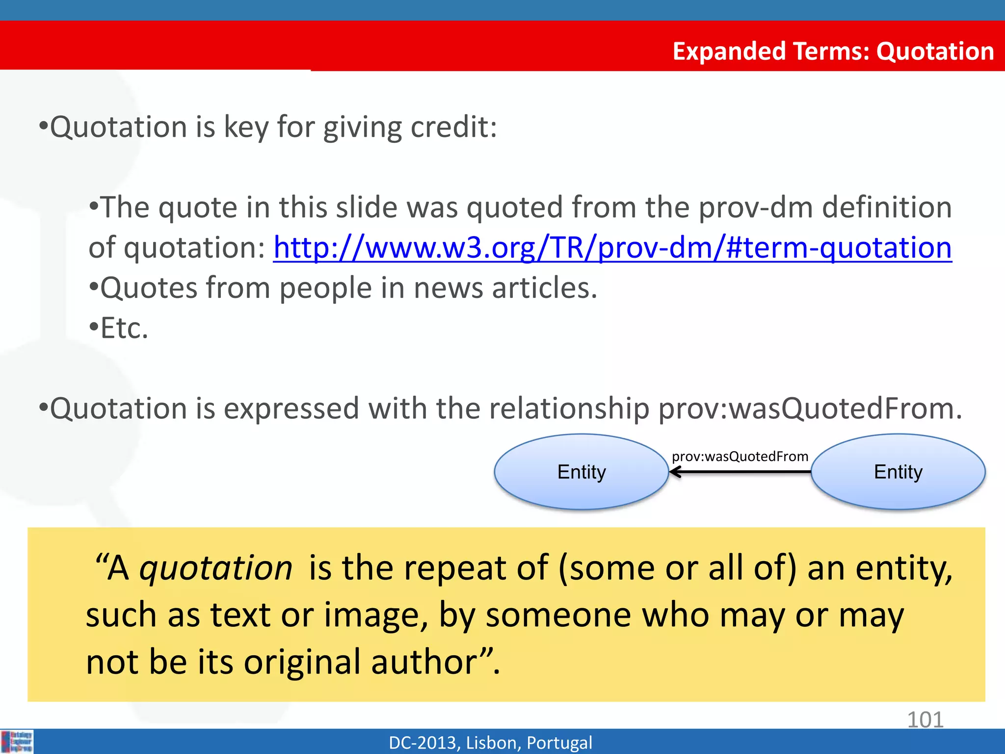 Expanded Terms: Quotation
DC-2013, Lisbon, Portugal
“A quotation is the repeat of (some or all of) an
entity, such as text or image, by someone who may or
may not be its original author”.
•Quotation is key for giving credit:
•The quote in this slide was quoted from the prov-dm definition
of quotation: http://www.w3.org/TR/prov-dm/#term-quotation
•Quotes from people in news articles.
•Etc.
•Quotation is expressed with the relationship prov:wasQuotedFrom.
Entity Entity
prov:wasQuotedFrom
101
 