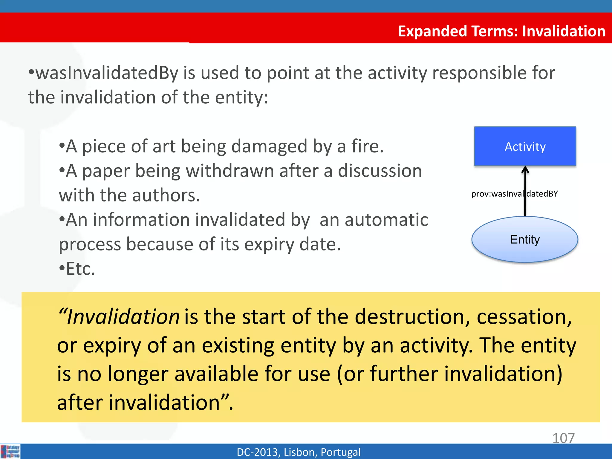 Expanded Terms: Invalidation
DC-2013, Lisbon, Portugal
“Invalidationis the start of the
destruction, cessation, or expiry of an existing entity
by an activity. The entity is no longer available for use
(or further invalidation) after invalidation”.
•wasInvalidatedBy is used to point at the activity responsible for
the invalidation of the entity:
•A piece of art being damaged by a fire.
•A paper being withdrawn after a discussion
with the authors.
•An information invalidated by an automatic
process because of its expiry date.
•Etc.
Activity
prov:wasInvalidatedBY
107
Entity
 