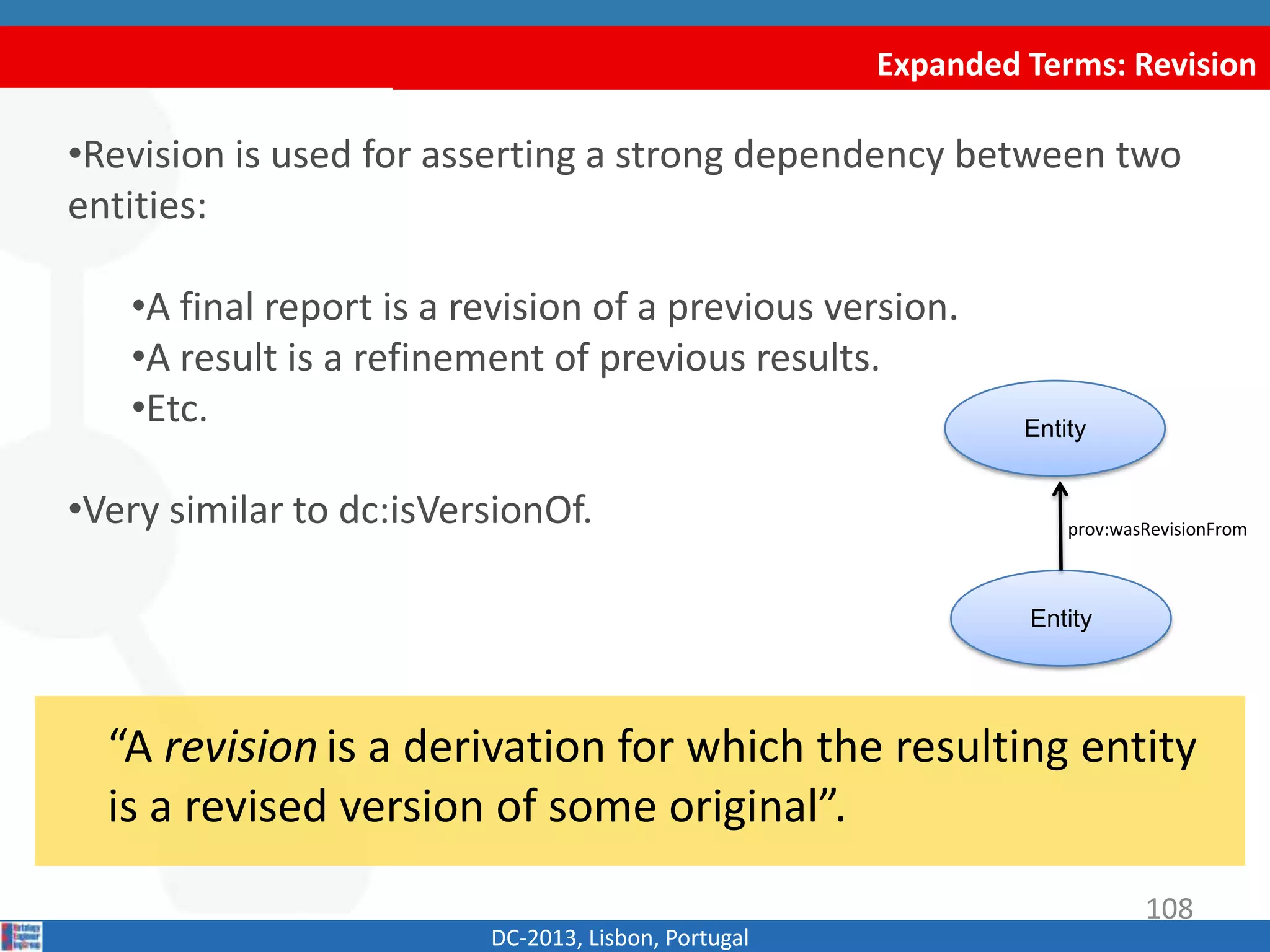 Expanded Terms: Revision
DC-2013, Lisbon, Portugal
“A revision is a derivation for which the resulting entity
is a revised version of some original”.
•Revision is used for asserting a strong dependency between two
entities:
•A final report is a revision of a previous version.
•A result is a refinement of previous results.
•Etc.
•Similar to dct:isVersionOf.
Entity
Entity
prov:wasRevisionFrom
108
 