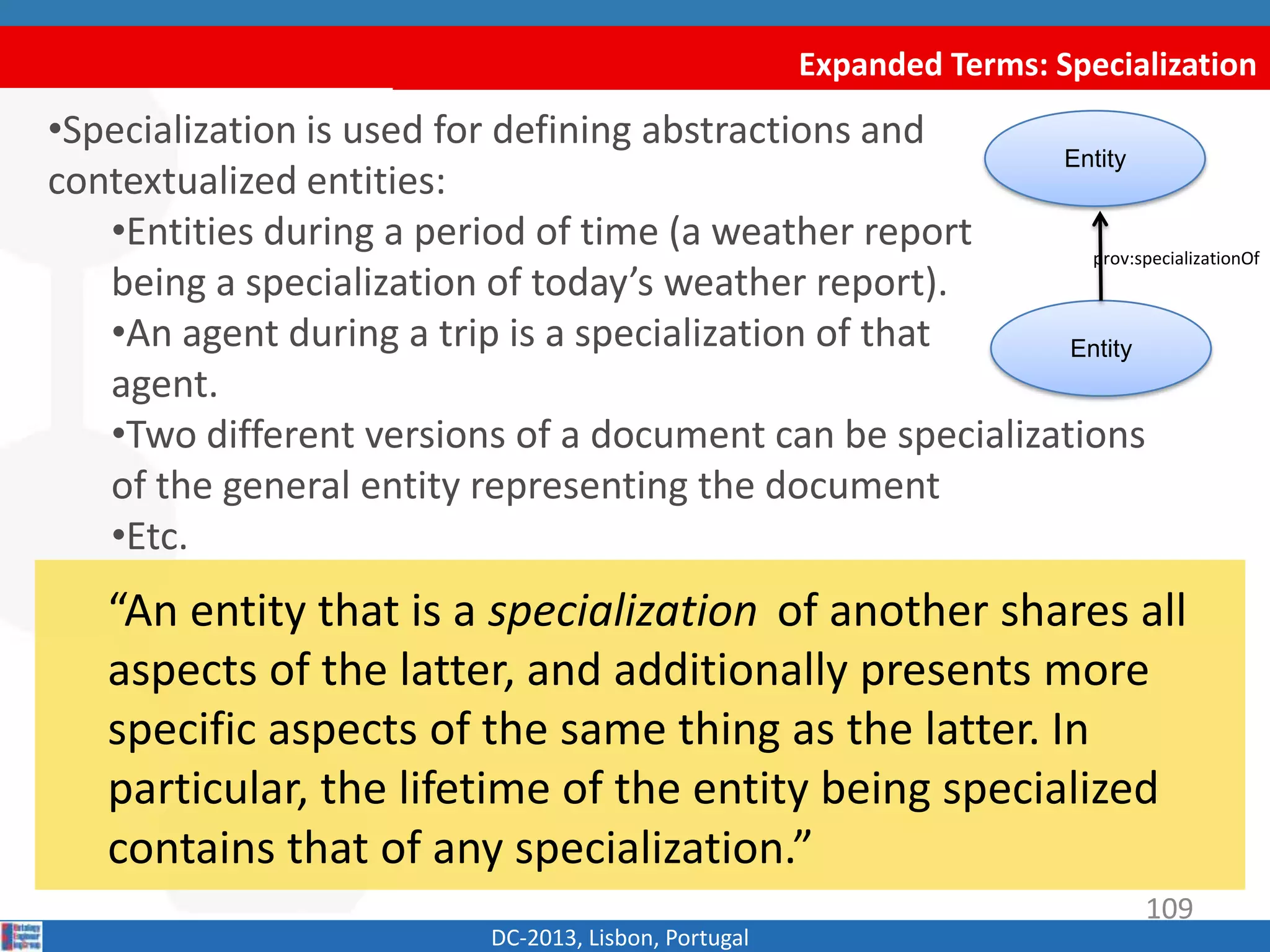 Entity
Expanded Terms: Specialization
DC-2013, Lisbon, Portugal
“An entity that is a specialization of another shares all
aspects of the latter, and additionally presents more
specific aspects of the same thing as the latter. In
particular, the lifetime of the entity being specialized
contains that of any specialization.”
•Specialization is used for defining abstractions and
contextualized entities:
•Entities during a period of time (a weather report
being a specialization of today’s weather report).
•An agent during a trip is a specialization of that
agent.
•Two different versions of a document can be specializations
of the general entity representing the document
•Etc.
Entity
prov:specializationOf
109
 