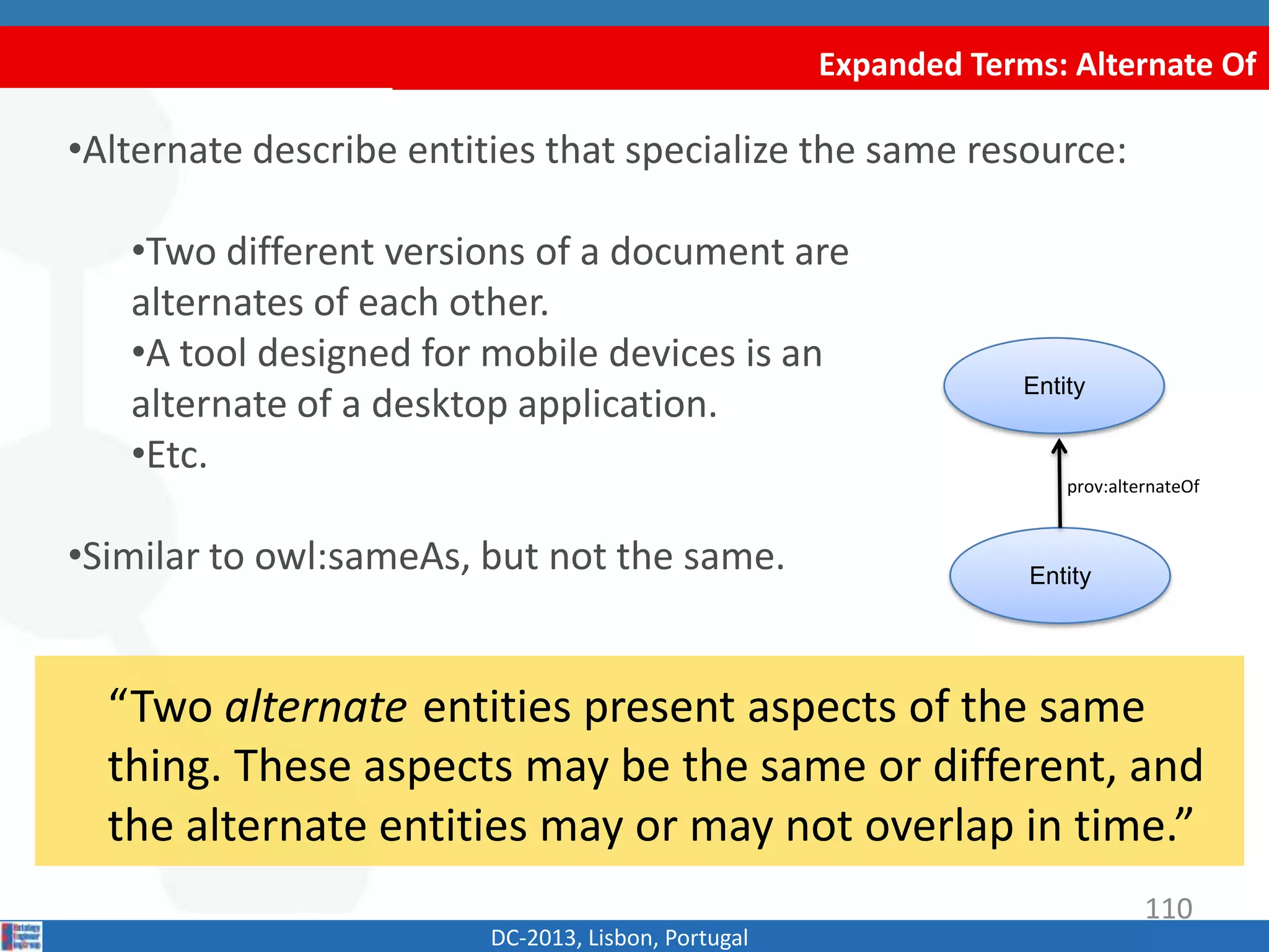 Expanded Terms: Alternate Of
DC-2013, Lisbon, Portugal
“Two alternate entities present aspects of the same
thing. These aspects may be the same or different, and
the alternate entities may or may not overlap in time.”
•Alternate describe entities that specialize the same resource:
•Two different versions of a document are
alternates of each other.
•A tool designed for mobile devices is an
alternate of a desktop application.
•Etc.
•Similar to owl:sameAs, but not the same.
Entity
Entity
prov:alternateOf
110
 