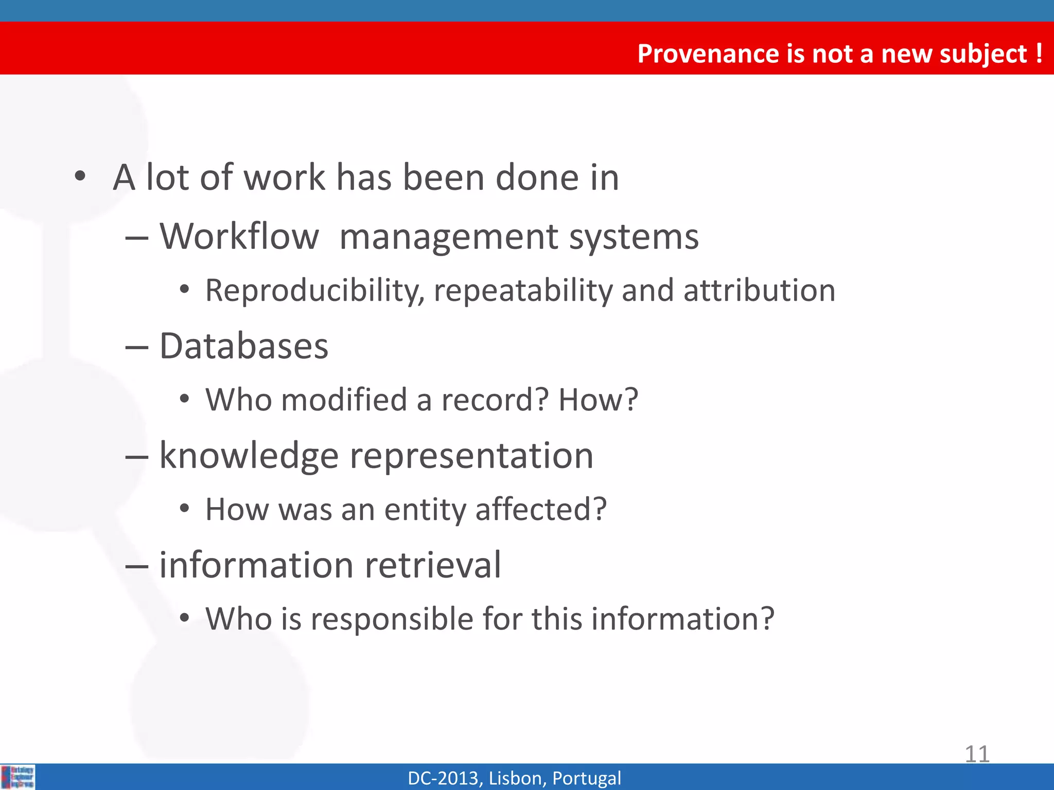 Provenance is not a new subject !
DC-2013, Lisbon, Portugal
• A lot of work has been done in
– Workflow management systems
• Reproducibility, repeatability and attribution
– Databases
• Who modified a record? How?
– knowledge representation
• How was an entity affected?
– information retrieval
• Who is responsible for this information?
11
 