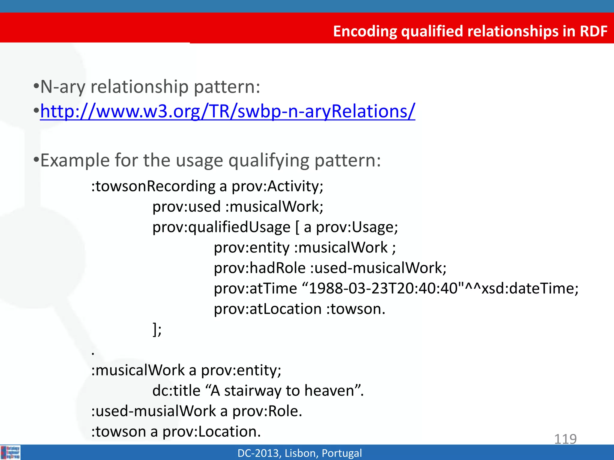 Encoding qualified relationships in RDF
DC-2013, Lisbon, Portugal
•N-ary relationship pattern:
•http://www.w3.org/TR/swbp-n-aryRelations/
•Example for the usage qualifying pattern:
:towsonRecording a prov:Activity;
prov:used :musicalWork;
prov:qualifiedUsage [ a prov:Usage;
prov:entity :musicalWork ;
prov:hadRole :used-musicalWork;
prov:atTime “1988-03-23T20:40:40"^^xsd:dateTime;
prov:atLocation :towson.
];
.
:musicalWork a prov:entity;
dc:title “A stairway to heaven”.
:used-musialWork a prov:Role.
:towson a prov:Location. 119
 