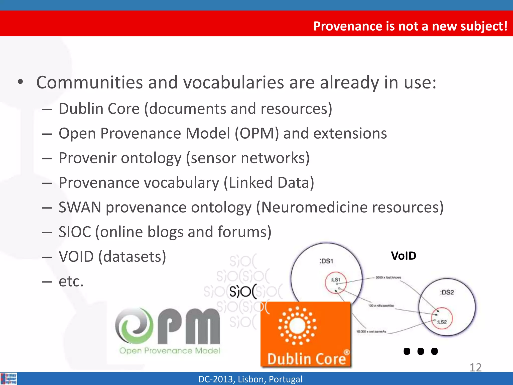 VoID
Provenance is not a new subject!
DC-2013, Lisbon, Portugal
• Communities and vocabularies are already in use:
– Dublin Core (Documents and resources)
– Open Provenance Model (OPM) and extensions
– Provenir ontology (Sensor networks)
– Provenance vocabulary (Linked Data)
– SWAN provenance ontology (Neuromedicine resources)
– SIOC (Online blogs and forums)
– VOID (Datasets)
– etc.
… 12
 