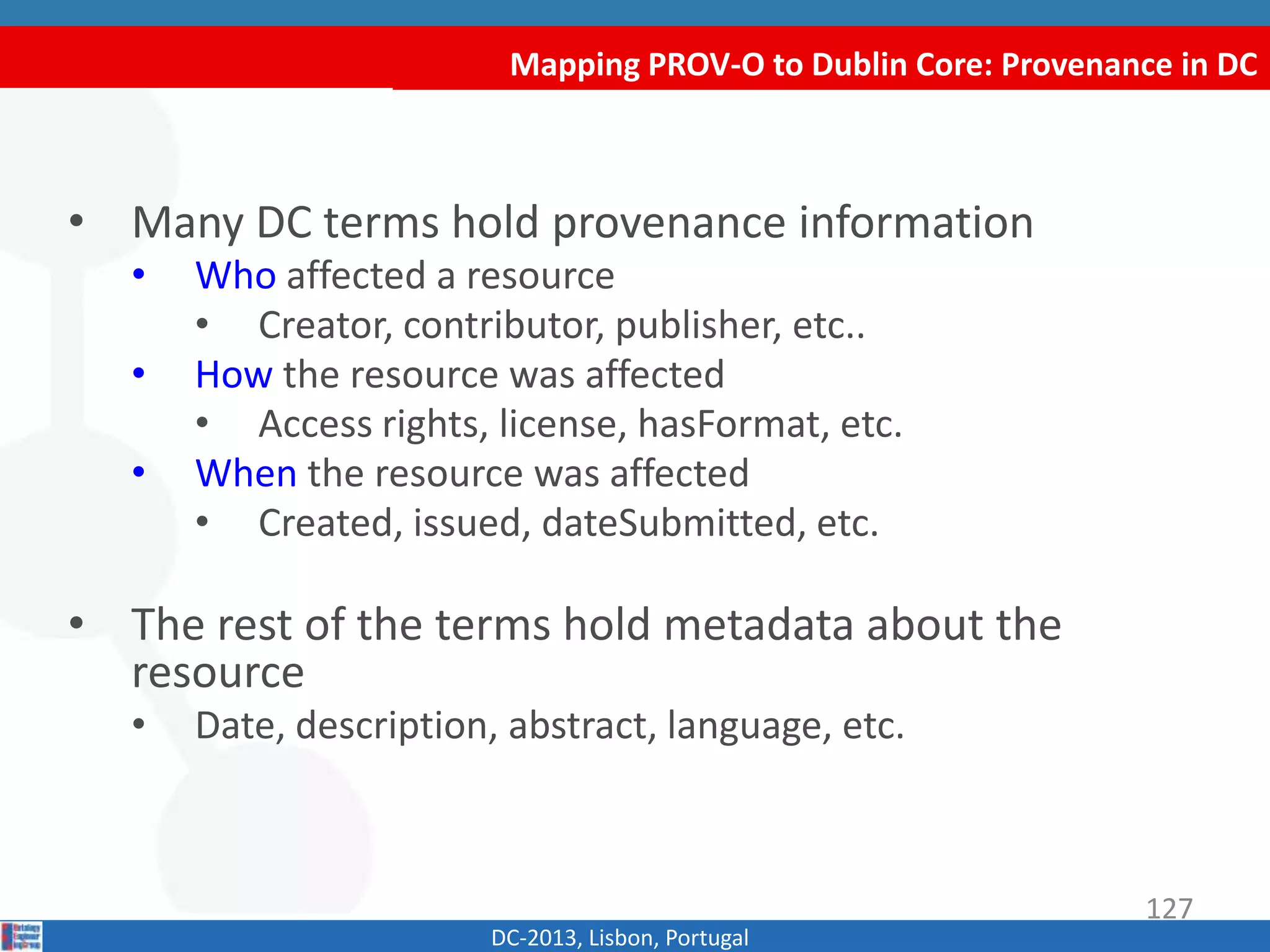 Mapping PROV-O to Dublin Core: Provenance in DC
DC-2013, Lisbon, Portugal
• Many DC terms hold provenance information
• Who affected a resource
• Creator, contributor, publisher, etc..
• How the resource was affected
• Access rights, license, hasFormat, etc.
• When the resource was affected
• Created, issued, dateSubmitted, etc.
• The rest of the terms hold metadata about the
resource
• Date, description, abstract, language, etc.
127
 
