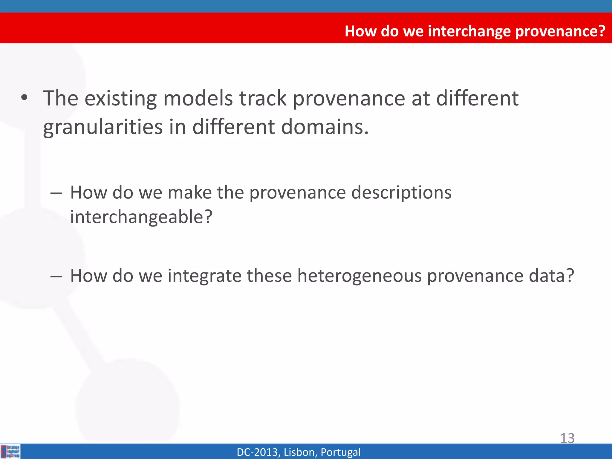 How do we interchange provenance?
DC-2013, Lisbon, Portugal
• The existing models track provenance at different
granularities in different domains.
– How do we make the provenance descriptions
interchangeable?
– How do we integrate these heterogeneous provenance data?
13
 